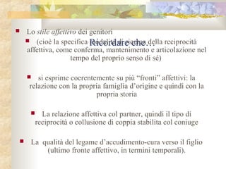 

Lo stile affettivo dei genitori
 (cioè la specifica modalità di ricerca della reciprocità
Ricordare che…
affettiva, come conferma, mantenimento e articolazione nel
tempo del proprio senso di sé)
si esprime coerentemente su più “fronti” affettivi: la
relazione con la propria famiglia d’origine e quindi con la
propria storia







La relazione affettiva col partner, quindi il tipo di
reciprocità o collusione di coppia stabilita col coniuge

La qualità del legame d’accudimento-cura verso il figlio
(ultimo fronte affettivo, in termini temporali).

 