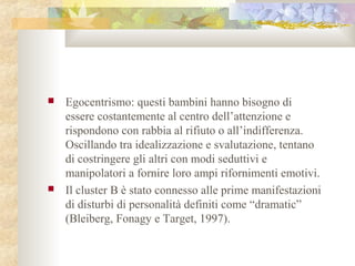 



Egocentrismo: questi bambini hanno bisogno di
essere costantemente al centro dell’attenzione e
rispondono con rabbia al rifiuto o all’indifferenza.
Oscillando tra idealizzazione e svalutazione, tentano
di costringere gli altri con modi seduttivi e
manipolatori a fornire loro ampi rifornimenti emotivi.
Il cluster B è stato connesso alle prime manifestazioni
di disturbi di personalità definiti come “dramatic”
(Bleiberg, Fonagy e Target, 1997).

 