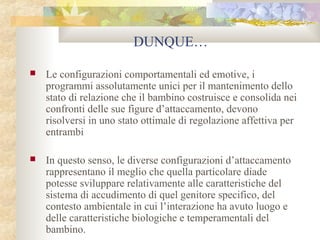 DUNQUE…


Le configurazioni comportamentali ed emotive, i
programmi assolutamente unici per il mantenimento dello
stato di relazione che il bambino costruisce e consolida nei
confronti delle sue figure d’attaccamento, devono
risolversi in uno stato ottimale di regolazione affettiva per
entrambi



In questo senso, le diverse configurazioni d’attaccamento
rappresentano il meglio che quella particolare diade
potesse sviluppare relativamente alle caratteristiche del
sistema di accudimento di quel genitore specifico, del
contesto ambientale in cui l’interazione ha avuto luogo e
delle caratteristiche biologiche e temperamentali del
bambino.

 