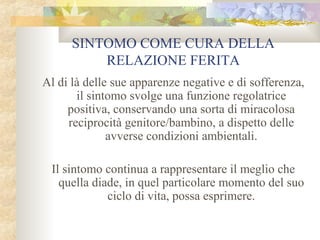 SINTOMO COME CURA DELLA
RELAZIONE FERITA
Al di là delle sue apparenze negative e di sofferenza,
il sintomo svolge una funzione regolatrice
positiva, conservando una sorta di miracolosa
reciprocità genitore/bambino, a dispetto delle
avverse condizioni ambientali.
Il sintomo continua a rappresentare il meglio che
quella diade, in quel particolare momento del suo
ciclo di vita, possa esprimere.

 