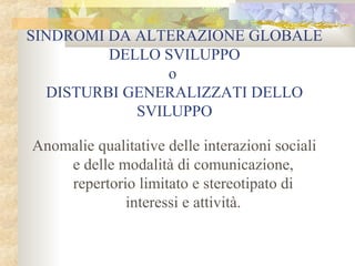SINDROMI DA ALTERAZIONE GLOBALE
DELLO SVILUPPO
o
DISTURBI GENERALIZZATI DELLO
SVILUPPO
Anomalie qualitative delle interazioni sociali
e delle modalità di comunicazione,
repertorio limitato e stereotipato di
interessi e attività.

 