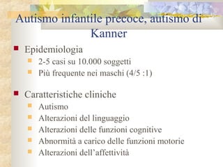 Autismo infantile precoce, autismo di
Kanner


Epidemiologia





2-5 casi su 10.000 soggetti
Più frequente nei maschi (4/5 :1)

Caratteristiche cliniche






Autismo
Alterazioni del linguaggio
Alterazioni delle funzioni cognitive
Abnormità a carico delle funzioni motorie
Alterazioni dell’affettività

 