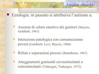 Autismo infantile


Eziologia: in passato si attribuiva l’autismo a:


Assenza di calore emotivo dei genitori (Meyers,
Goldfarb, 1961)



Interazione patologica con comunicazione
povera (Goldfarb, Levi, Meyers, 1966)



Rifiuti e separazioni precoci (Bettelheim, 1967)



Atteggiamenti genitoiali sovrastimolanti o
sottostimolanti (Tinbergen, Tinbergen, 1972)

 