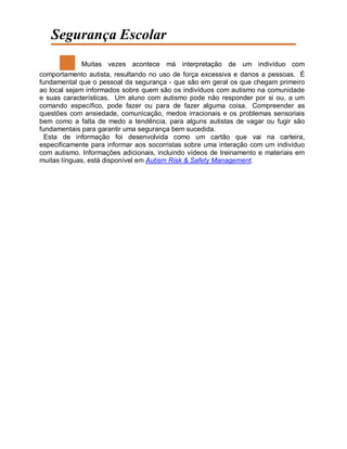 Segurança Escolar
Muitas vezes acontece má interpretação de um indivíduo com
comportamento autista, resultando no uso de força excessiva e danos a pessoas. É
fundamental que o pessoal da segurança - que são em geral os que chegam primeiro
ao local sejam informados sobre quem são os indivíduos com autismo na comunidade
e suas características. Um aluno com autismo pode não responder por si ou, a um
comando específico, pode fazer ou para de fazer alguma coisa. Compreender as
questões com ansiedade, comunicação, medos irracionais e os problemas sensoriais
bem como a falta de medo a tendência, para alguns autistas de vagar ou fugir são
fundamentais para garantir uma segurança bem sucedida.
Esta de informação foi desenvolvida como um cartão que vai na carteira,
especificamente para informar aos socorristas sobre uma interação com um indivíduo
com autismo. Informações adicionais, incluindo vídeos de treinamento e materiais em
muitas línguas, está disponível em Autism Risk & Safety Management.
 
