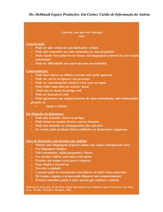 De: Debbaudt Legacy Produções. Em Cartaz: Cartão de Informação do Autista
A pessoa com que você interage
com:
Comunicação:
o Pode ser não verbal ou com limitações verbais
o Pode não responder aos seus comandos ou suas perguntas
o Pode repetir suas palavras ou frases; sua linguagem corporal ou suas reações
emocionais
o Pode ter dificuldade em expressão suas necessidades
Comportamento:
o Pode fazer birras ou aflição extrema sem razão aparente
o Pode rir, sorrir ou ignorar sua presença
o Pode ser extremamente sensível à luz, sons ou toque
o Pode exibir uma falta de contato visual
o Pode não ter medo de perigo real
o Pode ser insensível à dor
o Pode apresentar um comportamento de auto-estimulação: mão balançando, corpo
girando ou
• Apego a objetos
Em Situações de Segurança:
o Pode não entender riscos ou perigos
o Pode tornar-se ansioso frente a novas situações
o Pode não entender as consequencias dos seus atos
o Se verbal, pode produzir falsas confissões ou declarações enganosas.
Tipos de Interações com pessoas com Autismo
o Mostre uma linguagem corporal calma; dar espaço interpessoal extra
o Use linguagem simples
o Fale lentamente. repita perguntas e frases
o Use termos e idéias concretas; evite gírias
o Permita um tempo extra para a resposta
o Faça elogios e incentivos
o Exercite o cuidado
o A pessoa pode ter transtornos convulsivos ou baixo tônus muscular
o Dê tempo e espaço, a pessoa pode disparar um comportamento
o Procure conselhos junto à outra pessoa que conhece o autista.
Debbaudt, D. and Legacy, D. On Scene Autism Information Card. Debbaudt Legacy Productions. Port Saint
Lucie , Florida - Waterford , Michigan . 2004.
 