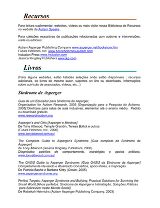 Recursos
Para leitura suplementar, websites, vídeos ou mais visite nossa Biblioteca de Recursos
no website da Autism Speaks .
Para coleções exaustivas de publicações relacionadas com autismo e intervenções,
visite os editores:
Autism Asperger Publishing Company www.asperger.net/bookstore.htm
Future Horizons, Inc. www.futurehorizons-autism.com
Inclusion Press www.inclusion.com
Jessica Kingsley Publishers www.jkp.com
Livros
(Para alguns websites, estão listadas seleções onde estão disponíveis : recursos
adicionais, os livros do mesmo autor, suportes on line ou downloads, informações
sobre currículo de associados, vídeos, etc. .)
Síndrome de Asperger
Guia de um Educador para Síndrome de Asperger,
Organization for Autism Research, 2005 [Organização para a Pesquisa do Autismo,
2005] Diretrizes para salas de aula inclusivas, elementar até o ensino médio. Pedido
ou download gratuito.
www.researchautism.org
Asperger’s and Girls [Asperger e Meninas]
De Tony Attwood, Temple Grandin, Teresa Bolick e outros
(Future Horizons, Inc., 2006)
www.tonyattwood.com.au/
The Complete Guide to Asperger’s Syndrome [Guia completo da Síndrome de
Asperger]
de Tony Attwood (Jessica Kingsley Publishers, 2006)
Diagnóstico padrões de comportamento, estratégias e apoios práticos.
www.tonyattwood.com.au/
The OASIS Guide to Asperger Syndrome: [Guia OASIS da Síndrome de Asperger]
Completamente Revisado e Atualizado Conselhos, apoio Idéias, e Inspiração
De Patricia Bashe e Barbara Kirby (Crown, 2005)
www.aspergersyndrome.org
Perfect Targets; Asperger Syndrome and Bullying; Practical Solutions for Surviving the
Social World [Alvos perfeitos: Síndrome de Asperger e Intimidação; Soluções Práticas
para Sobreviver neste Mundo Social]
De Rebekah Heinrichs (Autism Asperger Publishing Company, 2003)
 