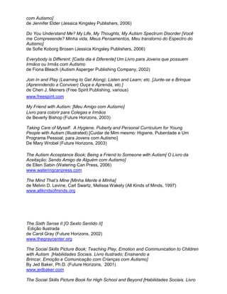 com Autismo]
de Jennifer Elder (Jessica Kingsley Publishers, 2006)
Do You Understand Me? My Life, My Thoughts, My Autism Spectrum Disorder [Você
me Compreeende? Minha vida, Meus Pensamentos, Meu transtorno do Espectro do
Autismo]
de Sofie Koborg Brosen (Jessica Kingsley Publishers, 2006)
Everybody is Different: [Cada dia é Diferente] Um Livro para Jovens que possuem
Irmãos ou Irmãs com Autismo
de Fiona Bleach (Autism Asperger Publishing Company, 2002)
Join In and Play (Learning to Get Along); Listen and Learn; etc. [Junte-se e Brinque
(Aprenndendo a Conviver) Ouça e Aprenda, etc.]
de Cheri J. Meiners (Free Spirit Publishing, various)
www.freespirit.com
My Friend with Autism: [Meu Amigo com Autismo]
Livro para colorir para Colegas e Irmãos
de Beverly Bishop (Future Horizons, 2003)
Taking Care of Myself: A Hygiene, Puberty and Personal Curriculum for Young
People with Autism (Illustrated) [Cuidar de Mim mesmo: Higiene, Puberdade e Um
Programa Pessoal, para Jovens com Autismo]
De Mary Wrobel (Future Horizons, 2003)
The Autism Acceptance Book; Being a Friend to Someone with Autism[ O Livro da
Aceitação; Sendo Amigo de Alguém com Autismo]
de Ellen Sabin (Watering Can Press, 2006)
www.wateringcanpress.com
The Mind That’s Mine [Minha Mente é MInha]
de Melvin D. Levine, Carl Swartz, Melissa Wakely (All Kinds of Minds, 1997)
www.allkindsofminds.org
The Sixth Sense II [O Sexto Sentido II]
Edição Ilustrada
de Carol Gray (Future Horizons, 2002)
www.thegraycenter.org
The Social Skills Picture Book; Teaching Play, Emotion and Communication to Children
with Autism [Habilidades Sociais. Livro Ilustrado; Ensinando a
Brincar, Emoção e Comunicação com Crianças com Autismo]
By Jed Baker, Ph.D. (Future Horizons, 2001)
www.jedbaker.com
The Social Skills Picture Book for High School and Beyond [Habilidades Sociais. Livro
 