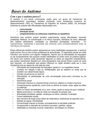 Bases do Autismo
Com o que o autismo parece?
O autismo é um termo comumente usado para um grupo de transtornos de
desenvolvimento neurológico também conhecido como transtornos invasivos do
desenvolvimento (TID) ou Transtornos do Espectro do Autismo (ASD). Os principais
sintomas do autismo são dificuldades relacionadas com:
• comunicação
• interação social
• comportamentos ou interesses restritivos ou repetitivos
Indivíduos com autismo podem também experimentar outras dificuldades, incluindo
problemas médicos, na coordenação e no tônus muscular, distúrbios do sono, alteração
dos hábitos alimentares, ansiedade ou distúrbios percepções sensoriais. As
características, habilidades e gravidade dos sintomas varia consideravelmente entre os
indivíduos com autismo.
Essas diferenças também podem apresentar-se como habilidades excepcionais, e autismo
pode ocorrer com ou sem outros problemas de aprendizado. É importante pensar em cada
indivíduo com autismo com alguém inteligente, mesmo que as dificuldades de linguagem
ou de comportamento não possam revelar habilidades no modo como se poderia esperar.
Um aluno com autismo pode apresentar algumas ou todas as seguintes características,
que podem representar desafios por certa perspectiva mas pontos fortes a partir de outra
(por exemplo, um estudante que parece inflexível ou rígido também pode ser o mais
compatível com as regras de uma sala de aula):
• Dificuldade de compreensão da linguagem, gestos e / ou sugestões sociais
• Limitado em relação à fala ou verbalizações que se repetem ou ainda que se
mantêm num determinado tópico
• Contato visual pouco ou nenhum
• Dificuldades na participação de uma conversação (vai-e-vem) conversa ou na
interação
• Estranheza social
• Interesses Intensos ou ímpares temas incomuns, objetos ou modos incomuns
• Comportamentos repetitivos, como ritmo ou alinhar as coisas, rodar, agitar as mãos
ou balançar
• Maior ou menor sensibilidade à luz, som, cheiro, gosto ou toque do que o habitual
• Medos anormais e / ou falta de medo em situação de perigos real.
• Dificuldade translados, gestão, mudanças na rotina, estresse, frustração
• Fortes habilidades visuais
• Boa memória de longo prazo (fatos de matemática, estatísticas de esportes, etc.)
• Adesão às regras, Honestidade
• Concentração intensa ou focada, principalmente na atividade preferida
• Compreensão e retenção de conceitos concretos, padrões, regras
• Habilidade ou interesse musical, matemático, tecnológico ou artístico
 
