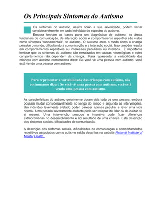 Os Principais Sintomas do Autismo
Os sintomas do autismo, assim como a sua severidade, podem variar
consideravelmente em cada indivíduo do espectro do autismo.
Embora tenham as bases para um diagnóstico de autismo, as áreas
funcionais de comunicação, de interação social e comportamento repetitivo são vistos
como sintomas "fundamentais" do autismo. O Autismo afeta o modo como a criança
percebe o mundo, dificultando a comunicação e a interação social. Isso também resulta
em comportamentos repetitivos ou interesses peculiares ou intensos. É importante
lembrar que os sintomas do autismo são enraizados em causas neurológicas e estes
comportamentos não dependem da criança. Para representar a variabilidade das
crianças com autismo costumamos dizer: Se você vê uma pessoa com autismo, você
está vendo uma pessoa com autismo
Para representar a variabilidade das crianças com autismo, nós
costumamos dizer: Se você vê uma pessoa com autismo; você está
vendo uma pessoa com autismo.
As características do autismo geralmente duram vida toda de uma pessoa, embora
possam mudar consideravelmente ao longo do tempo e segundo as intervenções.
Um indivíduo levemente afetado poder parecer apenas peculiar e levar uma vida
normal. Uma pessoa severamente afetada pode ser incapaz de falar ou de cuidar de
si mesma. Uma intervenção precoce e intensiva pode fazer diferenças
extraordinárias no desenvolvimento e no resultado de uma criança. Esta descrição
dos sintomas sociais, dificuldades de comunicação
A descrição dos sintomas sociais, dificuldades de comunicação e comportamentos
repetitivos associados com o autismo estão descritos no website National Institute of
Mental Health.
 