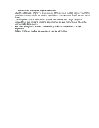 interesses do aluno para engajar e motivá-lo.
• Educar os colegas e promover a aceitação e compreensão. Apoiar o desenvolvimento
social com o desempenho de papéis, modelagem, recompensas. Incluir com os pares
típicos.
• Comunique-se com os membros da equipe, incluindo os pais. Faça perguntas,
compartilhe o que funciona e resolva os problemas do que não funciona. Mantenha-
se informado. Seja criativo.
• Assuma a inteligência, ensine competência, promova a independência e seja
respeitoso.
• Relaxe, divirta-se, celebre os sucessos e valorize o indivíduo
 