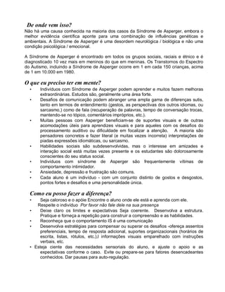 De onde vem isso?
Não há uma causa conhecida na maioria dos casos da Síndrome de Asperger, embora o
melhor evidência científica aponte para uma combinação de influências genéticas e
ambientais. A Síndrome de Asperger é uma desordem neurológica / biológica e não uma
condição psicológica / emocional.
A Síndrome de Asperger é encontrado em todos os grupos sociais, raciais e étnico e é
diagnosticado 10 vez mais em meninos do que em meninas. Os Transtornos do Espectro
do Autismo, incluindo a Síndrome de Asperger ocorre em 1 em cada 150 crianças, acima
de 1 em 10.000 em 1980.
O que eu preciso ter em mente?
• Indivíduos com Síndrome de Asperger podem aprender e muitos fazem melhoras
extraordinárias. Estudos são, geralmente uma área forte.
• Desafios de comunicação podem abranger uma ampla gama de diferenças sutis,
tanto em termos de entendimento (gestos, as perspectivas dos outros idiomas, ou
sarcasmo,) como de fala (recuperação de palavras, tempo de conversação trocas,
mantendo-se no tópico, comentários impróprios, etc.).
• Muitas pessoas com Asperger beneficiam-se de suportes visuais e de outras
acomodações úteis para aprendizes visuais e para aqueles com os desafios do
processamento auditivo ou dificuldade em focalizar a atenção. A maioria são
pensadores concretos e fazer literal (e muitas vezes incorreta) interpretações de
piadas expressões idiomáticas, ou sarcasmo.
• Habilidades sociais são subdesenvolvidas, mas o interesse em amizades e
interação social está muitas vezes presente e os estudantes são dolorosamente
conscientes do seu status social.
• Indivíduos com síndrome de Asperger são frequentemente vítimas de
comportamento intimidador.
• Ansiedade, depressão e frustração são comuns.
• Cada aluno é um indivíduo - com um conjunto distinto de gostos e desgostos,
pontos fortes e desafios e uma personalidade única.
Como eu posso fazer a diferença?
• Seja caloroso e o apóie Encontre o aluno onde ele está e aprenda com ele.
Respeite o indivíduo Por favor não fale dele na sua presença
• Deixe claro os limites e expectativas Seja coerente. Desenvolva a estrutura.
Pratique e forneça a repetição para construir a compreensão e as habilidades.
• Reconheça que o comportamento IS é uma comunicação
• Desenvolva estratégias para compensar ou superar os desafios -ofereça assentos
preferenciais, tempo de resposta adicional, suportes organizacionais (horários de
escrita, listas, rótulos, etc.),l informações visuais emparelhado com instruções
verbais, etc.
• Esteja ciente das necessidades sensoriais do aluno, e ajuste o apoio e as
expectativas conforme o caso. Evite ou prepare-se para fatores desencadeantes
conhecidos. Dar pausas para auto-regulação.
 
