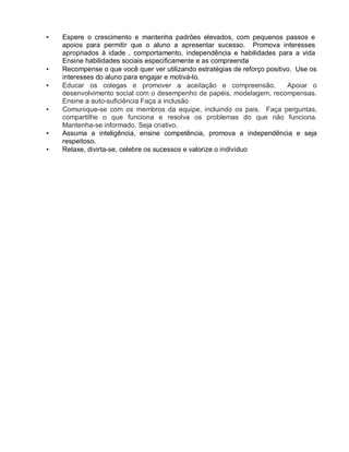 • Espere o crescimento e mantenha padrões elevados, com pequenos passos e
apoios para permitir que o aluno a apresentar sucesso. Promova interesses
apropriados à idade , comportamento, independência e habilidades para a vida
Ensine habilidades sociais especificamente e as compreenda
• Recompense o que você quer ver utilizando estratégias de reforço positivo. Use os
interesses do aluno para engajar e motivá-lo.
• Educar os colegas e promover a aceitação e compreensão. Apoiar o
desenvolvimento social com o desempenho de papéis, modelagem, recompensas.
Ensine a auto-suficiência Faça a inclusão
• Comunique-se com os membros da equipe, incluindo os pais. Faça perguntas,
compartilhe o que funciona e resolva os problemas do que não funciona.
Mantenha-se informado. Seja criativo.
• Assuma a inteligência, ensine competência, promova a independência e seja
respeitoso.
• Relaxe, divirta-se, celebre os sucessos e valorize o indivíduo
 