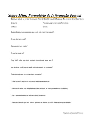 Sobre Mim: Formulário de Informação Pessoal
Também ajuda se enviar junto com fotos de família ou atividades ou das pessoas favoritas! Nome
do aluno: Pessoa que preenche este formulário:
telefone: E-mail:
Quais são algumas das coisas que você está mais interessado?
O que aborrece você?
De que você tem medo?
O que faz você rir?
Diga UMA coisa que você gostaria de melhorar esse ano O
que acalma você quando está sobrecarregado ou chateado?
Que recompensas funcionam bem para você?
O que você faz depois da escola ou nos fins de semana?
Que dias ou horas são convenientes para reuniões de pais (durante o dia na escola)
Qual é a melhor forma de contato com sua família?
Quais as questões que sua família gostaria de discutir ou ouvir mais informações sobre?
Adaptado da Pesquisa Wellcome
 