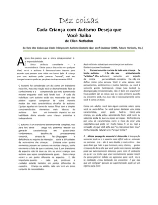 Dez coisas
Cada Criança com Autismo Deseja que
Você Saiba
de Ellen Notbohm
do livro Dez Coisas que Cada Criança com Autismo Gostaria Que Você Soubesse (2005, Future Horizons, Inc.)
lguns dias parece que a única coisa previsível é
a imprevisibilidade.
O único atributo consistente -- a
inconsistência. Existe pouca discussão em qualquer
nível, ma s o autismo é desconcertante mesmo para
aqueles que passam suas vidas em torno dele. A criança
que tem autismo pode parecer “normal”, mas seu
comportamento pode ser perplexo e extremamente difícil.
O Autismo foi considerado um dia como um transtorno
incurável, mas esta noção está se desmantelando face ao
conhecimento e a compreensão que está aumentando
mesmo enquanto você está lendo isso. A cada dia
indivíduos com autismo estão nos mostrando que eles
podem superar compensar de outra maneira
muitos dos mais característicos desafios do autismo.
Equipar aqueles em torno de nossos filhos com a simples
compreensão dos elementos mais básicos do
autismo tem um tremendo impacto na sua
habilidade diária visando uma criança produtiva e
independente.
O autismo é um transtorno extremamente complexo, mas
para fins deste artigo nós podemos destilar sua
gama de características em quatro áreas
fundamentais: desafios do processamento
sensorial, atrasos da fala /linguagem e
deficiência ou esquivo da interação social e dificuldades
de auto-estima das crianças. (Embora estes quatro
elementos possam ser comuns em muitas crianças, tenha
em mente o fato de que o autismo, isso é, um transtorno
de espectro não há duas ou três ou vinte) crianças com
autismo que sejam completamente iguais. Cada criança
estará a um ponto diferente no espectro. E, tão
importante quanto: – cada pai, professor e
cuidador estarão também em pontos diferentes do
espectro. Criança ou adulto, cada um terá um único
conjunto de necessidades.
Aqui estão dez coisas que uma criança com autismo
Gostaria que você soubesse.
1. Eu sou somente e acima de tudo uma criança. Eu
tenho autismo. I Eu não sou primariamente
“artística.” Meu autismo é somente um aspecto
da minha personalidade completa. Ele não me
define como uma pessoa. Você é uma pessoa com
pensamentos, sentimentos e muitos talentos, ou você é
somente gordo (sobrepeso), míope (usa óculos) ou
desengonçado (incoordenado, não é bom em esportes)?
Essas podem ser as coisas que eu vejo primeiro quando
eu encontro você, mas isso não é necessariamente como
você é como um todo.
Como um adulto, você tem algum controle sobre como
você se auto-define. Se você quiser destacar uma única
característica, você pode fazê-lo. Como uma
criança, eu ainda estou aprendendo Nem você nem eu
sabemos ainda do que eu posso ser capaz. Definindo-me
por uma só característica corre o risco de criar uma
expectativa que pode ser muito baixa. E se eu tiver a
sensação de que você acha que “eu não posso fazer isso,”
minha resposta natural será: Por que tentar?
2. Minha percepção sensorial é distorcida. A integração
sensorial pode se r o aspecto mais difícil ode se entender
no autismo, mas ela é sem dúvida, o mais critico. Isso
quer dizer que tudo o que é comum, sons, cheiros, gostos
e toques do dia-a-dia que você pode nem mesmo perceber
pode ser extremamente doloroso para mim O ambiente
no q ua l eu tenho que viver normalmente parece hostil.
Eu posso parecer inibido ou agressivo para você, ma s
Ia realidade, estou tentando me encontrar. É por isso
que um «simples” passeio ao supermercado pode ser um
infernopara mim:
A
 