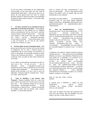 Eu não vou perder a necessidade de uma programação
visual quando eu ficar mais velho, mas meu “nível de
representação” pode mudar. Antes que eu possa ler, eu
preciso de uma agenda visual com fotos ou simples
desenhos. Quando eu estiver mais velho, uma combinação
de palavras e figuras pode funcionar, e mais tarde ainda,
somente palavras.
7. Por favor, concentre-se na construção do que eu
posso fazer em vez do que eu não posso . Como qualquer
outro ser humano eu não aprendo em um ambiente
onde eu constantemente não me sinto bom o suficiente
e preciso sempre "consertar" alguma coisa. Tentar algo
novo quando eu estou quase certo que serei recebido
com críticas, por mais “construtivas," que sejam
torna-se algo a ser evitado. Procure meus pontos fortes
e você vai encontrá- los. Há mais de uma maneira
“correta” de se fazerem as coisas.
8. Por favor ajude- me com as interações sociais. Pode
parecer que eu não quero ir brincar com as outras crianças
no playground, mas às vezes é somente porque eu
simplesmente não sei como começar uma conversa a ou
entrar na brincadeira. Se você puder encorajar as outras
crianças a me convidarem para brincar no pula-pula ou
na bola-ao- cesto, isso pode me fazer muito contente por
ser incluído.
Eu sou melhor em brincadeiras estruturadas que têm um
claro início e fim. Eu não sei como «ler» as
expressões faciais, a linguagem do corpo ou as
emoções dos outros, então eu gostaria de um curso sobre
respostas sociais adequadas. Por exemplo, se eu rio
quando Emily escorrega e cai, não é que eu ache isso
engraçado. É porque eu não sei a resposta certa. Ensine-
me a dizer “Você está OK?”
9. Tente to identificar o que provoca meus
"fracassos". Colapsos, explosões, birras ou o que você
quiser chamar são ainda mais horrível para mim do que
para você . Eles acontecem porque um ou mais dos
meus sentidos foi estimulado ao extremo. Se você
puder descobrir a razão dos meus colapsos, eles poderão
ser evitados. Tome notas de quando, como, pessoas,
atividades. Um perfil pode aparecer.
Tente se lembrar que todo comportamento é uma
forma de comunicação. Ele diz a você quando minhas
palavras não podem, como eu percebo algo que está
acontecendo no meu ambiente.
Pais tenham em mente também: um comportamento
persistente pode ter uma causa medica subjacente.
Alergias alimentares e sensibilidades, distúrbios do sono e
gastrointestinais podem ter profundos efeitos sobre o
comportamento.
10. Ame- me incondicionalmente. Elimine
pensamentos como, “Se ele fosse simplesmente…” e “Por
que ela não...” Você não cumpriu todas as
expectativas que seus -pais tinham para você e você não
quer ser constantemente lembrado disto . Eu não escolhi
ter autismo. Mas lembre-se que isso aconteceu
comigo e não com você. Sem o seu apoio, minhas
chances de alcançar uma vida adulta auto-
suficiente são pequenas. Com o seu apoio e
sua orientação, as possibilidades são mais amplas do
que você pode imaginar. Eu prometo a você – Eu valho à
pena.
E finalmente, três palavras: Paciência Paciência Paciência
Trabalhe para ver o meu autismo como uma habilidade
diferente ao invés de uma deficiência. Olhando para trás
você poderá ver as limitações e os presentes que o
autismo me deu . Pode ser verdade que eu não
sou bom em contato visual ou conversação
mas você pode perceber que eu não minto, não roubo
em jogos, não bisbilhoto meus colegas e não julgo
as outras pessoas? Também é verdade que eu não vou
ser o próximo Michael Jordan. Mas com a minha atenção
para pequenos detalhes e minha capacidade
extraordinária de concentração, eu poderia ser o próximo
Einstein. ou Mozart. ou Van Gogh.
Pode ser que eles tinham autismo
também.
A resposta para o Alzheimer, o enigma da vida
extraterrestre -- quais as futuras
realizações por crianças de hoje com autismo,
como eu, vão acontecer?
Tudo o que eu poderei me tornar não acontecerá sem
você como meu alicerce. Seja meu advogado, seja meu
amigo e veja bem o quão longe eu posso ir.
 