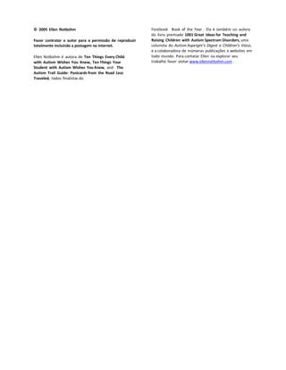 © 2005 Ellen Notbohm
Favor contratar o autor para a permissão de reproduzir
totalmente incluindo a postagem na internet.
Ellen Notbohm é autora de Ten Things Every Child
with Autism Wishes You Knew, Ten Things Your
Student with Autism Wishes You Knew, and The
Autism Trail Guide: Postcards from the Road Less
Traveled, todos finalistas do
Forebook Book of the Year . Ela é também co- autora
do livro premiado 1001 Great Ideas for Teaching and
Raising Children with Autism Spectrum Disorders, uma
colunista do Autism Asperger’s Digest e Children’s Voice,
e a colaboradora de inúmeras publicações e websites em
todo mundo. Para contatar Ellen ou explorar seu
trabalho favor visitar www.ellennotbohm.com .
 
