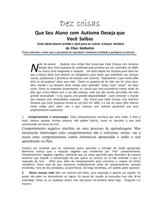 Dez coisas
Que Seu Aluno com Autismo Deseja que
Você Saibas
Estas ideias fazem sentido e fará para as outras crianças também
de Ellen Notbohm
Favor contratar o autor para a permissão de reproduzir totalmente incluindo a postagem na internet.
ota do autora. Quando meu artigo Dez Coisas que Cada Criança com Autismo
Deseja Que Você Soubesse foi publicado pela primeira vez em novembro de 2004,
eu nunca teria imaginado a resposta. Um leitor depois me escreveu para dizer me
que a leitura deste livro deveria ser obrigatória para todos que trabalham nos serviços
sociais, professores e familiares de crianças com autismo. “Exatamente o que minha filha
diria se ela pudesse" disse uma mãe. “Como eu gostaria de ter lido isso há cinco anos.
Meu marido e eu levamos tanto tempo para aprender "todas estas’ coisas" me disse
outro. Como as respostas aumentavam, eu concluí que esta ressonância estava vindo do
fato que o livro falava com a voz das crianças, uma voz não ouvida até então. Há uma
grande necessidade – e eu espero, uma grande disponibilidade – para entender o mundo
das crianças com necessidades especiais . Dez Coisas que Cada Criança com Autismo
Gostaria que Você Soubesse tornou-se um livro em 2005, e a voz do nosso filho retorna
neste artigo para dizer- nos o que crianças com autismo gostariam que seus
professorassem soubessem.
1. Comportamento é comunicação. Todo comportamento acontece por uma razão. É dizer a
você, mesmo quando minhas palavras não podem fazê-lo, como eu percebo o que está
acontecendo em torno de mim.
Comportamento negativo interfere no meu processo de aprendizagem. Mas
meramente interromper estes comportamentos não é suficiente; ensine- me a
trocar estes comportamentos contra alternativas apropriadas e então o real
aprendizado vai fluir.
Comece por acreditar que: Eu realmente quero aprender a interagir de modo apropriado;
Nenhuma criança quer a resposta negativa que recebemos por "mal" comportamento.
Comportamento negativo significa realmente que eu estou oprimido pela desordem do sistema
sensorial que impede a comunicação do que quero ou preciso ou se não entendo o que é
esperado de mim. Olhar para além do comportamento para encontrar a origem da minha
resistência. Tome nota do que aconteceu imediatamente antes do comportamento. pessoas
envolvidas, hora do dia, atividades, características. Ao longo do tempo, um padrão pode aparecer.
2. Nunca assuma nada Sem um retorno com fatos, uma suposição é apenas um palpite. Eu
posso não saber ou desconhecer as regras. Eu posso ter ouvido as instruções mas não tê-las
entendido. Talvez eu as soubesse ontem mas não posso me lembrar delas hoje. Pergunte a si
mesmo:
N
 