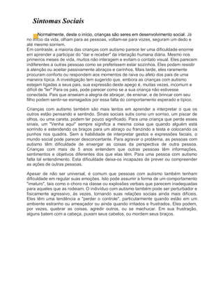 Sintomas Sociais
Normalmente, deste o início, crianças são seres em desenvolvimento social. Já
no início da vida, olham para as pessoas, voltam-se para vozes, seguram um dedo e
até mesmo sorriem.
Em contraste, a maioria das crianças com autismo parece ter uma dificuldade enorme
em aprender a participar do "dar e receber" da interação humana diária. Mesmo nos
primeiros meses de vida, muitos não interagem e evitam o contato visual. Eles parecem
indiferentes a outras pessoas como se preferissem estar sozinhos. Eles podem resistir
à atenção ou aceitar passivamente abraços e carinhos. Mais tarde, eles raramente
procuram conforto ou respondem aos momentos de raiva ou afeto dos pais de uma
maneira típica. A investigação tem sugerido que, embora as crianças com autismo
estejam ligadas a seus pais, sua expressão deste apego é, muitas vezes, incomum e
difícil de "ler" Para os pais, pode parecer como se a sua criança não estivesse
conectada. Pais que anseiam a alegria de abraçar, de ensinar, e de brincar com seu
filho podem sentir-se esmagados por essa falta do comportamento esperado e típico.
Crianças com autismo também são mais lentos em aprender a interpretar o que os
outros estão pensando e sentindo. Sinais sociais sutis como um sorriso, um piscar de
olhos, ou uma careta, podem ter pouco significado. Para uma criança que perde esses
sinais, um "Venha aqui" sempre significa a mesma coisa que quando alguém está
sorrindo e estendendo os braços para um abraço ou franzindo a testa e colocando os
punhos nos quadris. Sem a habilidade de interpretar gestos e expressões faciais, o
mundo social pode parecer desconcertante. Para agravar o problema, as pessoas com
autismo têm dificuldade de enxergar as coisas da perspectiva de outra pessoa.
Crianças com mais de 5 anos entendem que outras pessoas têm informações,
sentimentos e objetivos diferentes dos que elas têm. Para uma pessoa com autismo
falta tal entendimento. Esta dificuldade deixa-os incapazes de prever ou compreender
as ações de outras pessoas.
Apesar de não ser universal, é comum que pessoas com autismo também tenham
dificuldade em regular suas emoções. Isto pode assumir a forma de um comportamento
"imaturo", tais como o choro na classe ou explosões verbais que parecem inadequadas
para aqueles que as rodeiam. O indivíduo com autismo também pode ser perturbador e
fisicamente agressivo, às vezes, tornando suas relações sociais ainda mais difíceis.
Eles têm uma tendência a "perder o controle", particularmente quando estão em um
ambiente estranho ou ameaçador ou ainda quando irritados e frustrados. Eles podem,
por vezes, quebrar as coisas, agredir outros, ou se machucar. Em sua frustração,
alguns batem com a cabeça, puxam seus cabelos, ou mordem seus braços.
 