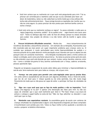 • Você tem certeza que eu realmente sei o que você está perguntando para mim ? Se eu
precisar sair correndo para o banheiro cada vez que eu sou solicitado para fazer um
dever de matemática, talvez eu não saiba fazer ou tenho medo que o meu esforço não
tenha sido suficientemente bom. Fique comigo durante as repetições das tarefas que eu
não me sinto seguro. Eu posso precisar de mais pratica para dominar tarefas como as
outras crianças.
• Você está certo que eu realmente conheço as regras? Eu posso entender a razão para as
regras (segurança, economia, saúde)? Se eu quebro uma regra haverá uma causa para
isso? Talvez eu belisque algo mais cedo da hora de almoço porque eu estava atrasado
para acabar meu projeto de ciências e eu não tomei café da manhã e agora estou
faminto.
3. Procure inicialmente dificuldades sensoriais. Muitos dos meus comportamentos de
resistência são devidos a desconfortos sensoriais. Um exemplo são as lâmpadas, fluorescentes que
têm mostrado cada vez mais serem um super importante problema para crianças como eu. O
zumbido que produzem é muito perturbador para minha hipersensibilidade de audição e a
natureza pulsante da luz pode distorcer minha percepção visual, fazendo com que os objetos da sala
pareçam estar em constante movimento. Uma lâmpada incandescente sobre a minha carteira vai
reduzir a cintilação, assim como uma fonte natural de luz. Ou talvez eu precise sentar perto de você;
eu não entendo o que você está dizendo por que existem muitos outros barulhos externos entre
nós – como o cortador de grama lá fora, Jasmine cochichando com a Tanya, cadeiras arrastando,
pessoas apontando lápis.
Pergunte ao terapeuta ocupacional da escola sobre idéias para minimizar a hipersensibilidade na
sala de aula. Seria realmente bom para todas as crianças, não só para mim.
4. Forneça- me uma pausa para permitir uma auto-regulação antes que eu precise disso.
Um canto calmo e acarpetado da sala de aula com algumas almofadas, livros e fones de ouvido,
que me de um local para ir relaxar quando eu me sinto oprimido, mas não muito longe
fisicamente de modo que eu não possa ser capaz de voltar a participar do fluxo de atividades da
sala.
5. Diga- me o que você quer que eu faça de modo positivo e não no imperativo. “Você
deixou uma bagunça lá na pia!” é apenas uma declaração dos fatos para mim. Eu não sou
capaz de entender que o que você realmente quer dizer é: “Por favor limpe a sua xícara de
pintura e coloque o papel toalha na cesta de lixo.” Não me faça adivinhar ou descobrir o que
você quer que eu faça.
6. Mantenha suas expectativas razoáveis. As assembléias gerais da escola com centenas de
crianças entulhadas nas arquibancadas e alguns caras disputando e brigando por doces comprados
é inconfortável e sem sentido para mim. Talvez eu fique melhor [a fora ajudando a secretária da
escola a preparar os boletins informativos.
 