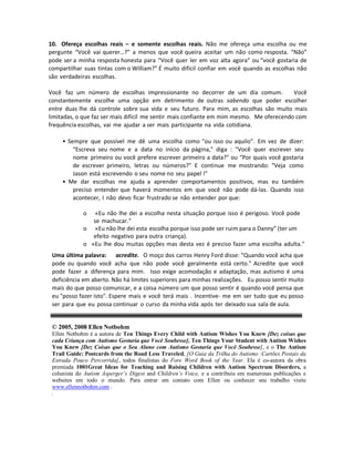 10. Ofereça escolhas reais – e somente escolhas reais. Não me ofereça uma escolha ou me
pergunte “Você vai querer…?” a menos que você queira aceitar um não como resposta. “Não”
pode ser a minha resposta honesta para “Você quer ler em voz alta agora” ou “você gostaria de
compartilhar suas tintas com o William?” É muito difícil confiar em você quando as escolhas não
são verdadeiras escolhas.
Você faz um número de escolhas impressionante no decorrer de um dia comum. Você
constantemente escolhe uma opção em detrimento de outras sabendo que poder escolher
entre duas lhe dá controle sobre sua vida e seu futuro. Para mim, as escolhas são muito mais
limitadas, o que faz ser mais difícil me sentir mais confiante em mim mesmo. Me oferecendo com
frequência escolhas, vai me ajudar a ser mais participante na vida cotidiana.
• Sempre que possível me dê uma escolha como "ou isso ou aquilo". Em vez de dizer:
“Escreva seu nome e a data no início da página," diga : "Você quer escrever seu
nome primeiro ou você prefere escrever primeiro a data?" ou “Por quais você gostaria
de escrever primeiro, letras ou números?" E continue me mostrando: "Veja como
Jason está escrevendo o seu nome no seu papel !"
• Me dar escolhas me ajuda a aprender comportamentos positivos, mas eu também
preciso entender que haverá momentos em que você não pode dá-las. Quando isso
acontecer, I não devo ficar frustrado se não entender por que:
o «Eu não lhe dei a escolha nesta situação porque isso é perigoso. Você pode
se machucar."
o «Eu não lhe dei esta escolha porque isso pode ser ruim para o Danny” (ter um
efeito negativo para outra criança).
o «Eu lhe dou muitas opções mas desta vez é preciso fazer uma escolha adulta."
Uma última palavra: acredite. O moço dos carros Henry Ford disse: "Quando você acha que
pode ou quando você acha que não pode você geralmente está certo." Acredite que você
pode fazer a diferença para mim. Isso exige acomodação e adaptação, mas autismo é uma
deficiência em aberto. Não há limites superiores para minhas realizações. Eu posso sentir muito
mais do que posso comunicar, e a coisa número um que posso sentir é quando você pensa que
eu "posso fazer isto". Espere mais e você terá mais . Incentive- me em ser tudo que eu posso
ser para que eu possa continuar o curso da minha vida após ter deixado sua sala de aula.
© 2005, 2008 Ellen Notbohm
Ellen Notbohm é a autora de Ten Things Every Child with Autism Wishes You Knew [Dez coisas que
cada Criança com Autismo Gostaria que Você Soubesse], Ten Things Your Student with Autism Wishes
You Knew [Dez Coisas que o Seu Aluno com Autismo Gostaria que Você Soubesse], e o The Autism
Trail Guide: Postcards from the Road Less Traveled, [O Guia da Trilha do Autismo :Cartões Postais da
Estrada Pouco Percorrida], todos finalistas do Fore Word Book of the Year. Ela é co-autora da obra
premiada 1001Great Ideas for Teaching and Raising Children with Autism Spectrum Disorders, a
colunista do Autism Asperger’s Digest and Children’s Voice, e a contribuiu em numerosas publicações e
websites em todo o mundo. Para entrar em contato com Ellen ou conhecer seu trabalho visite
www.ellennotbohm.com .
.
 