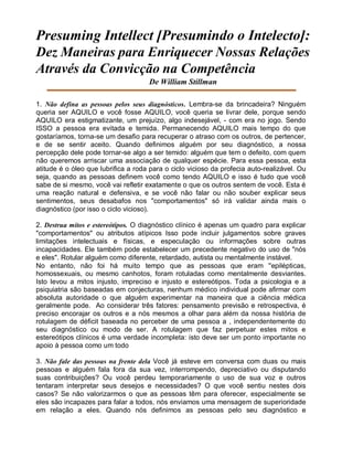 Presuming Intellect [Presumindo o Intelecto]:
Dez Maneiras para Enriquecer Nossas Relações
Através da Convicção na Competência
De William Stillman
1. Não defina as pessoas pelos seus diagnósticos. Lembra-se da brincadeira? Ninguém
queria ser AQUILO e você fosse AQUILO, você queria se livrar dele, porque sendo
AQUILO era estigmatizante, um prejuízo, algo indesejável, - com era no jogo. Sendo
ISSO a pessoa era evitada e temida. Permanecendo AQUILO mais tempo do que
gostaríamos, torna-se um desafio para recuperar o atraso com os outros, de pertencer,
e de se sentir aceito. Quando definimos alguém por seu diagnóstico, a nossa
percepção dele pode tornar-se algo a ser temido: alguém que tem o defeito, com quem
não queremos arriscar uma associação de qualquer espécie. Para essa pessoa, esta
atitude é o óleo que lubrifica a roda para o ciclo vicioso da profecia auto-realizável. Ou
seja, quando as pessoas definem você como tendo AQUILO e isso é tudo que você
sabe de si mesmo, você vai refletir exatamente o que os outros sentem de você. Esta é
uma reação natural e defensiva, e se você não falar ou não souber explicar seus
sentimentos, seus desabafos nos "comportamentos" só irá validar ainda mais o
diagnóstico (por isso o ciclo vicioso).
2. Destrua mitos e estereótipos. O diagnóstico clínico é apenas um quadro para explicar
"comportamentos" ou atributos atípicos Isso pode incluir julgamentos sobre graves
limitações intelectuais e físicas, e especulação ou informações sobre outras
incapacidades. Ele também pode estabelecer um precedente negativo do uso de "nós
e eles". Rotular alguém como diferente, retardado, autista ou mentalmente instável.
No entanto, não foi há muito tempo que as pessoas que eram ''epilépticas,
homossexuais, ou mesmo canhotos, foram rotuladas como mentalmente desviantes.
Isto levou a mitos injusto, impreciso e injusto e estereótipos. Toda a psicologia e a
psiquiatria são baseadas em conjecturas, nenhum médico individual pode afirmar com
absoluta autoridade o que alguém experimentar na maneira que a ciência médica
geralmente pode. Ao considerar três fatores: pensamento previsão e retrospectiva, é
preciso encorajar os outros e a nós mesmos a olhar para além da nossa história de
rotulagem de déficit baseada no perceber de uma pessoa a , independentemente do
seu diagnóstico ou modo de ser. A rotulagem que faz perpetuar estes mitos e
estereótipos clínicos é uma verdade incompleta: isto deve ser um ponto importante no
apoio à pessoa como um todo
3. Não fale das pessoas na frente dela Você já esteve em conversa com duas ou mais
pessoas e alguém fala fora da sua vez, interrompendo, depreciativo ou disputando
suas contribuições? Ou você perdeu temporariamente o uso de sua voz e outros
tentaram interpretar seus desejos e necessidades? O que você sentiu nestes dois
casos? Se não valorizarmos o que as pessoas têm para oferecer, especialmente se
eles são incapazes para falar a todos, nós enviamos uma mensagem de superioridade
em relação a eles. Quando nós definimos as pessoas pelo seu diagnóstico e
 
