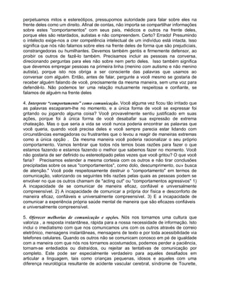 perpetuamos mitos e estereótipos, pressupomos autoridade para falar sobre eles na
frente deles como um direito. Afinal de contas, não importa se compartilhar informações
sobre estes "comportamentos" com seus pais, médicos e outros na frente deles,
porque eles são retardados, autistas e não compreendem. Certo? Errado! Presumindo
o intelecto exige-nos a crer competência intelectual de um indivíduo está intacta. Isso
significa que nós não falamos sobre eles na frente deles de forma que são prejudiciais,
constrangedoras ou humilhantes. Devemos também gentis e firmemente defensor, ao
proibir os outros de fazê-lo também. Precisamos incluir as pessoas na conversa,
direcionando perguntas para eles não sobre nem perto deles. Isso também significa
que devemos empregar pessoas na primeira linha (menino com autismo e não menino
autista), porque isto nos obriga a ser consciente das palavras que usamos ao
conversar com alguém. Então, antes de falar, pergunte a você mesmo se gostaria de
receber alguém falando de você, precisamente da mesma maneira, sem uma voz para
defendê-lo. Não podemos ter uma relação mutuamente respeitosa e confiante, se
falamos de alguém na frente deles
4. Interprete “comportamento” como comunicação. Você alguma vez ficou tão irritado que
as palavras escaparam-lhe no momento, e a única forma de você se expressar foi
gritando ou jogando alguma coisa? Você provavelmente sentiu justificado em suas
ações, porque foi à única forma de você desabafar sua expressão de extrema
chateação. Mas o que seria a vida se você nunca poderia encontrar as palavras que
você queria, quando você precisa deles e você sempre parecia estar lidando com
circunstâncias esmagadoras ou frustrantes que o levou a reagir de maneiras extremas
como a única opção . Da mesma maneira você poderia racionalizar o seu próprio
comportamento. Vamos lembrar que todos nós temos boas razões para fazer o que
estamos fazendo e estamos fazendo o melhor que sabemos fazer no momento. Você
não gostaria de ser definido ou estereotipado pelas vezes que você gritou? O que você
faria? Precisamos estender a mesma cortesia com os outros e não tirar conclusões
precipitadas sobre os seus "comportamentos", como dolo, descumprimento, ou» busca
de atenção." Você pode respeitosamente destruir o "comportamento" em termos de
comunicação, valorizando os seguintes três razões pelas quais as pessoas podem se
envolver no que os outros chamam de "acting out" ou "comportamentos agressivos" 1)
A incapacidade de se comunicar de maneira eficaz, confiável e universalmente
compreensível. 2) A incapacidade de comunicar a própria dor física e desconforto de
maneira eficaz, confiáveis e universalmente compreensível. 3) E a incapacidade de
comunicar a experiência própria saúde mental de maneira que são eficazes confiáveis
e universalmente compreensível.
5. Oferecer melhorias de comunicação e opções. Nós nos tornamos uma cultura que
valoriza , a resposta instantânea, rápida para a nossa necessidade de informação. Isto
inclui o imediatismo com que nos comunicamos uns com os outros através de correio
eletrônico, mensagens instantâneas, mensagens de texto e por toda acessibilidade via
telefones celulares. Quando os outros não se comunicam conosco em pé de igualdade
com a maneira com que nós nos tornamos acostumados, podemos perder a paciência,
tornam-se entediados ou distraídos, ou rejeitar as tentativas de comunicação por
completo. Este pode ser especialmente verdadeiro para aqueles desafiados em
articular a linguagem, tais como crianças pequenas, idosos e aqueles com uma
diferença neurológica resultante de acidente vascular cerebral, síndrome de Tourette,
 