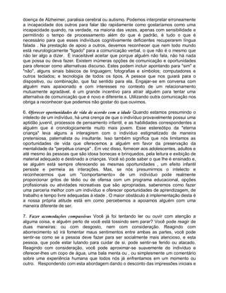 doença de Alzheimer, paralisia cerebral ou autismo. Podemos interpretar erroneamente
a incapacidade dos outros para falar tão rapidamente como gostaríamos como uma
incapacidade quando, na verdade, na maioria das vezes, apenas com sensibilidade e
permitindo o tempo de processamento além do que é padrão, é tudo o que é
necessário para que esses indivíduos cognitivamente deficientes recuperarem língua
falada . Na prestação de apoio a outros, devemos reconhecer que nem todo mundo
está neurologicamente "ligado" para a comunicação verbal, o que não é o mesmo que
não ter algo a dizer. É inaceitável aceitar que porque alguém não fala, não há nada
que possa ou deva fazer. Existem inúmeras opções de comunicação e oportunidades
para oferecer como alternativas discurso. Estes podem incluir apontando para "sim" e
"não", alguns sinais básicos de linguagem; fotografias e símbolos; computadores e
outros teclados; e tecnologia de todos os tipos. A pessoa que nos guiará para o
dispositivo, ou combinação, que faz sentido para ela. Engajar-se em conversa com
alguém mais apaixonado e com interesses no contexto de um relacionamento
mutuamente agradável, é um grande incentivo para atrair alguém para tentar uma
alternativa de comunicação que é novo e diferente.s. Utilizando outra comunicação nos
obriga a reconhecer que podemos não gostar do que ouvimos.
6. Oferecer oportunidades de vida de acordo com a idade Quando estamos presumindo o
intelecto de um indivíduo, há uma crença de que o indivíduo provavelmente possui uma
aptidão juvenil, processos de pensamento infantil, e as habilidades correspondentes a
alguém que é cronologicamente muito mais jovem. Esse estereótipo da "eterna
criança" leva alguns a interagirem com o indivíduo estigmatizado de maneira
pretensiosa, paternalista ou insultante. Isso também significa que nós limitamos as
oportunidades de vida que oferecemos a alguém em favor da preservação da
mentalidade da "perpétua criança" . Em vez disso, fornecer aos adolescentes, adultos e
até mesmo às pessoas que são idosa bonecas e brinquedos, pela leitura e exibição de
material adequado e destinado a crianças. Você só pode saber o que lhe é ensinado e,
se alguém está sempre oferecendo as mesmas oportunidades , um efeito infantil
persiste e permeia as interações. Mas, se nós presumirmos o intelecto e
reconhecermos que um "comportamento» de um indivíduo pode realmente
proporcionar gritos de tédio ou de ofensa com um programa educacional, opções
profissionais ou atividades recreativas que são apropriadas, saberemos como fazer
uma parceria melhor com um indivíduo e oferecer oportunidades de aprendizagem, de
trabalho e tempo livre adequadas à idade . O maior obstáculo à implementação desta é
a nossa própria atitude está em como percebemos a apoiamos alguém com uma
maneira diferente de ser.
7. Fazer acomodações compassivas Você já foi tentando ler ou ouvir com atenção a
alguma coisa, e alguém perto de você está tossindo sem parar? Você pode reagir de
duas maneiras: ou com desgosto, nem com consideração. Reagindo com
aborrecimento só irá fomentar maus sentimentos entre ambas as partes, você pode
sentir-se como se a pessoa deve fazer para ser socialmente mais atencioso, e esta
pessoa, que pode estar lutando para cuidar de si, pode sentir-se ferido ou atacado.
Reagindo com consideração, você pode aproximar-se suavemente do indivíduo e
oferecer-lhes um copo de água, uma bala menta ou , ou simplesmente um comentário
sobre uma experiência humana que todos nós já enfrentamos em um momento ou
outro. Respondendo com esta abordagem dando o desconto das impressões iniciais e
 