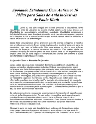 Apoiando Estudantes Com Autismo: 10
Idéias para Salas de Aula inclusivas
de Paula Kluth
Como eu falo com colegas em escolas primárias e secundárias, tenho
notado que entre os veteranos de ensino, muitos sabem como incluir alunos com
dificuldades de aprendizagem, deficiências cognitivas, dificuldades emocionais e
deficiência física nas salas de aula de educação geral, mas eles permanecem confusos
em como para apoiar e ensinar os alunos com autismo nesses mesmos ambientes e
destas experiências de aprendizagem.
Essas dicas são projetadas para o professor que está apenas começando a trabalhar
com um aluno com autismo. Essas idéias simples podem funcionar para uma gama de
estudantes, mas são particularmente úteis para educar os alunos com autismo,
síndrome de Asperger, e outros transtornos do espectro. Eles podem ajudar um
professor de qualquer nível ou plano de aulas sujeitos área ou um engenheiro para
projetar uma sala de aula segura e confortável para alunos com autismo e outras
características de aprendizagem únicas.
1) Aprender Sobre o Aprender do Aprender
Muitas vezes, os educadores necessitam de informação sobre um estudante e vai
estudar os registros educacionais do indivíduo. Embora esses documentos sejam
certamente uma fonte de informação, eles raramente são a fonte de informação mais
útil. Professores que querem saber mais sobre um aluno com autismo deve pedir que o
aluno preste informações. Alguns alunos serão bastante espertos e capazes de
compartilhar informações, enquanto outros podem precisar ser persuadidos ou ainda
ser necessário o apoio de membros da família. Os professores podem pedir esta
informação através de inúmeras formas Por exemplo, eles podem pedir ao estudante
para responder um pequeno questionário ou sentar para uma entrevista. Um professor
pediu ao seu aluno com autismo para criar uma lista de dicas que podem ajudar a
ensinar crianças com diferenças de aprendizagem. O professor então publicou o guia e
deu-a a todos os educadores na escola.
Se o aluno com autismo é incapaz de se comunicar de forma confiável, os professores
podem ir às famílias para ajudar. Os pais podem compartilhar as dicas ensinamento
que eles têm encontrado mais útil em casa ou fornecer fitas de vídeo do aluno
envolvido em outra família e atividades comunitárias. Estes tipos de materiais tendem a
dar idéias a educadores que são mais úteis e concretas do que os tradicionais
relatórios e avaliações educacionais.
Observar o aluno em outra sala de aula também pode ser útil. Em particular, estas
observações devem centrar-se nos sucessos do aluno: O que pode este aluno faz
bem? Onde ela está forte? O que tem trabalhado para criar o sucesso para o aluno?
 
