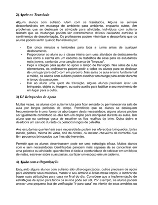 2) Apoio no Translado
Alguns alunos com autismo lutam com os translados. Alguns se sentem
desconfortáveis em mudança de ambiente para ambiente, enquanto outros têm
problemas que se deslocam de atividade para atividade. Indivíduos com autismo
relatam que as mudanças podem ser extremamente difíceis causando estresse e
sentimentos de desorientação. Os professores podem minimizar o desconforto que os
alunos podem sentir quando transitarem por:
• Dar cinco minutos e lembretes para toda a turma antes de qualquer
deslocamento.
• Proporcionar ao aluno ou a classe inteira com uma atividade de deslocamento
tais como a escrita em um caderno ou trabalhos de casa para os estudantes
mais jovens, cantando uma canção acerca de "limpeza".
• Peça a colegas para ajudar no apoio o tempo de transição. Nas salas de aula
elementares, os professores podem pedir a todos os alunos para se deslocar
de um lugar para outro com um parceiro. Nas salas de aula ensino fundamental
e médio, os alunos com autismo podem escolher um colega para andar durante
o tempo da passagem.
• Dar ao aluno uma ajuda de transição. Alguns alunos precisam levar um
brinquedo, objeto ou imagem, ou outro auxílio para facilitar o seu movimento de
um lugar para o outro.
3) Dê Brinquedos de Apoio
Muitas vezes, os alunos com autismo luta para ficar sentado ou permanecer na sala de
aula por longos períodos de tempo. Permitindo que os alunos se desloquem
frequentemente é uma forma de abordagem desta necessidade; alguns alunos podem
ser igualmente confortado se eles têm um objeto para manipular durante as aulas. Um
aluno que eu conheço gosta de escolher os fios retalhos de brim. Outra dobra e
desdobra um canudo durante os períodos longos de palestra.
Aos estudantes que tenham essa necessidade podem ser oferecidos brinquedos, bolas
Koosh, palhas, mecha de varas, fios de contas, ou mesmo chaveiros de borracha que
têm pequenos brinquedos que lhes são inerentes.
Permitir que os alunos desenhassem pode ser uma estratégia eficaz. Muitos alunos
com e sem necessidades identificadas parecem mais capazes de se concentrar em
uma palestra ou atividade, quando lhes é dada a oportunidade de rabiscar em um bloco
de notas, escrever sobre suas pastas, ou fazer um esboço em um caderno.
4) Ajuda com a Organização
Enquanto alguns alunos com autismo são ultra-organizados, outros precisam de apoio
para encontrar seus materiais, manter o seu armário e áreas mesa limpos, e lembrar de
trazer suas atribuições para casa no final do dia. Considere que a implementação de
estratégias de apoio para todos os alunos pode ser útil. Por exemplo, os alunos podem
anexar uma pequena lista de verificação "ir para casa" no interior de seus armários ou
 