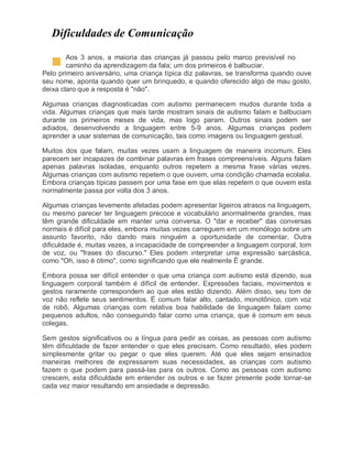 Dificuldades de Comunicação
Aos 3 anos, a maioria das crianças já passou pelo marco previsível no
caminho da aprendizagem da fala; um dos primeiros é balbuciar.
Pelo primeiro aniversário, uma criança típica diz palavras, se transforma quando ouve
seu nome, aponta quando quer um brinquedo, e quando oferecido algo de mau gosto,
deixa claro que a resposta é "não".
Algumas crianças diagnosticadas com autismo permanecem mudos durante toda a
vida. Algumas crianças que mais tarde mostram sinais de autismo falam e balbuciam
durante os primeiros meses de vida, mas logo param. Outros sinais podem ser
adiados, desenvolvendo a linguagem entre 5-9 anos. Algumas crianças podem
aprender a usar sistemas de comunicação, tais como imagens ou linguagem gestual.
Muitos dos que falam, muitas vezes usam a linguagem de maneira incomum. Eles
parecem ser incapazes de combinar palavras em frases compreensíveis. Alguns falam
apenas palavras isoladas, enquanto outros repetem a mesma frase várias vezes.
Algumas crianças com autismo repetem o que ouvem, uma condição chamada ecolalia.
Embora crianças típicas passem por uma fase em que elas repetem o que ouvem esta
normalmente passa por volta dos 3 anos.
Algumas crianças levemente afetadas podem apresentar ligeiros atrasos na linguagem,
ou mesmo parecer ter linguagem precoce e vocabulário anormalmente grandes, mas
têm grande dificuldade em manter uma conversa. O "dar e receber" das conversas
normais é difícil para eles, embora muitas vezes carreguem em um monólogo sobre um
assunto favorito, não dando mais ninguém a oportunidade de comentar. Outra
dificuldade é, muitas vezes, a incapacidade de compreender a linguagem corporal, tom
de voz, ou "frases do discurso." Eles podem interpretar uma expressão sarcástica,
como "Oh, isso é ótimo", como significando que ele realmente É grande.
Embora possa ser difícil entender o que uma criança com autismo está dizendo, sua
linguagem corporal também é difícil de entender. Expressões faciais, movimentos e
gestos raramente correspondem ao que eles estão dizendo. Além disso, seu tom de
voz não reflete seus sentimentos. É comum falar alto, cantado, monotônico, com voz
de robô. Algumas crianças com relativa boa habilidade de linguagem falam como
pequenos adultos, não conseguindo falar como uma criança, que é comum em seus
colegas.
Sem gestos significativos ou a língua para pedir as coisas, as pessoas com autismo
têm dificuldade de fazer entender o que eles precisam. Como resultado, eles podem
simplesmente gritar ou pegar o que eles querem. Até que eles sejam ensinados
maneiras melhores de expressarem suas necessidades, as crianças com autismo
fazem o que podem para passá-las para os outros. Como as pessoas com autismo
crescem, esta dificuldade em entender os outros e se fazer presente pode tornar-se
cada vez maior resultando em ansiedade e depressão.
 