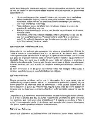 serem lembrados para manter um pequeno conjunto de material escolar em cada sala
de aula em vez de ter de transportar esses materiais em suas mochilas. Os professores
podem também:
• Há estudantes que copiam suas atribuições, colocam seus livros nas bolsas,
retiram materiais e limpam juntos os espaços de trabalho . Habilidades
específicas podem mesmo ser ensinadas durante este tempo (por exemplo,
criar listas priorizando as tarefas);
• Peça a todos os alunos para fazer dois minutos de limpeza e sessões de
organização no final da aula, ou
• Forneça listas de verificação sobre a sala de aula, especialmente em áreas de
atividade-chave.
Por exemplo, uma lista pode ser colocada perto de uma atribuição de sala de
aula "em caixa" (por exemplo, Você completar a tarefa? É o seu nome no
papel?) Ou na frente da porta da sala de aula (por exemplo, Você tem um
lápis? Um caderno? Lição de casa?).
5) Providenciar Trabalhos na Classe
Muitos alunos com autismo são consolados por rotinas e previsibilidade. Rotinas de
classe e trabalhos podem conferir este tipo de estrutura e, ao mesmo tempo, servir
como oportunidades para fornecer a instrução e a prática de habilidade. Um estudante
que gosta de organizar materiais pode ser encarregado de recolher equipamentos em
educação física. Um aluno que é gosta de ordem pode ser solicitado a endireitar a
biblioteca de sala de aula. Em uma sala de aula elementares, à Maria, uma aluna com
autismo, às vezes, era dada a tarefa de completar a contagem do almoço. contando o
número
de mãos levantadas e ter de gravar os números certos, nos espaços certos ajudou a
construir sua alfabetização e suas habilidades matemáticas.
6) Fornecer Pausas
Alguns estudantes trabalham melhor quando eles podem fazer uma pausa entre as
tarefas de algum tipo (passear, esticar, ou simplesmente parar de funcionar). Alguns
alunos precisam de intervalos entre as caminhadas - estas pausas podem durar de
alguns segundos a quinze ou vinte minutos. Alguns alunos terão de subir e descer um
corredor uma ou duas vezes, outros irão ficar bem se for permitido passear na sala de
aula.
Um professor que percebeu a importância dessas pausas de instrução decidiu oferecê-
las a todos os alunos. Ele deu os alunos regularmente um momento para conversar
(por exemplo, que você sabe sobre probabilidade?) E depois os conduziu a "falar e
andar" com um parceiro. Após 10 minutos de movimentação, ele trouxe os alunos para
trás, juntos e pediu que eles contassem suas conversas.
7) Focar nos Interesses
Sempre que possível os educadores devem usar interesses, pontos fortes, habilidades,
 