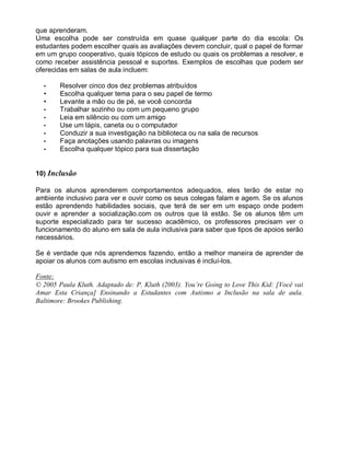 que aprenderam.
Uma escolha pode ser construída em quase qualquer parte do dia escola: Os
estudantes podem escolher quais as avaliações devem concluir, qual o papel de formar
em um grupo cooperativo, quais tópicos de estudo ou quais os problemas a resolver, e
como receber assistência pessoal e suportes. Exemplos de escolhas que podem ser
oferecidas em salas de aula incluem:
• Resolver cinco dos dez problemas atribuídos
• Escolha qualquer tema para o seu papel de termo
• Levante a mão ou de pé, se você concorda
• Trabalhar sozinho ou com um pequeno grupo
• Leia em silêncio ou com um amigo
• Use um lápis, caneta ou o computador
• Conduzir a sua investigação na biblioteca ou na sala de recursos
• Faça anotações usando palavras ou imagens
• Escolha qualquer tópico para sua dissertação
10) Inclusão
Para os alunos aprenderem comportamentos adequados, eles terão de estar no
ambiente inclusivo para ver e ouvir como os seus colegas falam e agem. Se os alunos
estão aprendendo habilidades sociais, que terá de ser em um espaço onde podem
ouvir e aprender a socialização.com os outros que lá estão. Se os alunos têm um
suporte especializado para ter sucesso acadêmico, os professores precisam ver o
funcionamento do aluno em sala de aula inclusiva para saber que tipos de apoios serão
necessários.
Se é verdade que nós aprendemos fazendo, então a melhor maneira de aprender de
apoiar os alunos com autismo em escolas inclusivas é incluí-los.
Fonte:
© 2005 Paula Kluth. Adaptado de: P. Kluth (2003). You’re Going to Love This Kid: [Você vai
Amar Esta Criança] Ensinando a Estudantes com Autismo a Inclusão na sala de aula.
Baltimore: Brookes Publishing.
 