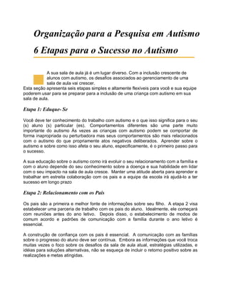 Organização para a Pesquisa em Autismo
6 Etapas para o Sucesso no Autismo
A sua sala de aula já é um lugar diverso. Com a inclusão crescente de
alunos com autismo, os desafios associados ao gerenciamento de uma
sala de aula vai crescer.
Esta seção apresenta seis etapas simples e altamente flexíveis para você e sua equipe
poderem usar para se preparar para a inclusão de uma criança com autismo em sua
sala de aula.
Etapa 1: Eduque- Se
Você deve ter conhecimento do trabalho com autismo e o que isso significa para o seu
(s) aluno (s) particular (es). Comportamentos diferentes são uma parte muito
importante do autismo Às vezes as crianças com autismo podem se comportar de
forma inapropriada ou perturbadora mas seus comportamentos são mais relacionados
com o autismo do que propriamente atos negativos deliberados. Aprender sobre o
autismo e sobre como isso afeta o seu aluno, especificamente, é o primeiro passo para
o sucesso.
A sua educação sobre o autismo como irá evoluir o seu relacionamento com a família e
com o aluno depende do seu conhecimento sobre a doença e sua habilidade em lidar
com o seu impacto na sala de aula cresce. Manter uma atitude aberta para aprender e
trabalhar em estreita colaboração com os pais e a equipe da escola irá ajudá-lo a ter
sucesso em longo prazo
Etapa 2: Relacionamento com os Pais
Os pais são a primeira e melhor fonte de informações sobre seu filho. A etapa 2 visa
estabelecer uma parceria de trabalho com os pais do aluno. Idealmente, ele começará
com reuniões antes do ano letivo. Depois disso, o estabelecimento de modos de
comum acordo e padrões de comunicação com a família durante o ano letivo é
essencial.
A construção de confiança com os pais é essencial. A comunicação com as famílias
sobre o progresso do aluno deve ser contínua. Embora as informações que você troca
muitas vezes o foco sobre os desafios da sala de aula atual, estratégias utilizadas, e
idéias para soluções alternativas, não se esqueça de incluir o retorno positivo sobre as
realizações e metas atingidas.
 
