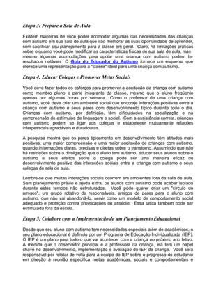 Etapa 3: Prepare a Sala de Aula
Existem maneiras de você poder acomodar algumas das necessidades das crianças
com autismo em sua sala de aula que irão melhorar as suas oportunidade de aprender,
sem sacrificar seu planejamento para a classe em geral. Claro, há limitações práticas
sobre o quanto você pode modificar as características físicas de sua sala de aula, mas
mesmo algumas acomodações para apoiar uma criança com autismo podem ter
resultados notáveis O Guia do Educador do Autismo fornece um esquema que
oferece uma representação para a "classe" ideal para uma criança com autismo.
Etapa 4: Educar Colegas e Promover Metas Sociais
Você deve fazer todos os esforços para promover a aceitação da criança com autismo
como membro pleno e parte integrante da classe, mesmo que o aluno freqüente
apenas por algumas horas por semana. Como o professor de uma criança com
autismo, você deve criar um ambiente social que encoraje interações positivas entre a
criança com autismo e seus pares com desenvolvimento típico durante todo o dia.
Crianças com autismo, por definição, têm dificuldades na socialização e na
compreensão de estímulos de linguagem e social. Com a assistência correta, crianças
com autismo podem se ligar aos colegas e estabelecer mutuamente relações
interpessoais agradáveis e duradouras.
A pesquisa mostra que os pares tipicamente em desenvolvimento têm atitudes mais
positivas, uma maior compreensão e uma maior aceitação de crianças com autismo,
quando informações claras, precisas e diretas sobre o transtorno. Assumindo que não
há restrições sobre a divulgação que o aluno tem autismo, educar seus alunos sobre o
autismo e seus efeitos sobre o colega pode ser uma maneira eficaz de
desenvolvimento positivo das interações sociais entre a criança com autismo e seus
colegas de sala de aula.
Lembre-se que muitas interações sociais ocorrem em ambientes fora da sala de aula.
Sem planejamento prévio e ajuda extra, os alunos com autismo pode acabar isolado
durante estes tempos não estruturados. Você pode querer criar um "círculo de
amigos", um grupo rotativo de responsáveis, amigos de pares para o aluno com
autismo, que não vai abandoná-lo, servir como um modelo de comportamento social
adequado e proteção contra provocações ou assédio. Essa tática também pode ser
estimulada fora da escola.
Etapa 5: Colabore com a Implementação de um Planejamento Educacional
Desde que seu aluno com autismo tem necessidades especiais além de acadêmicos, o
seu plano educacional é definido por um Programa de Educação Individualizada (IEP).
O IEP é um plano para tudo o que vai acontecer com a criança no próximo ano letivo.
À medida que o observador principal é a professora da criança, ela tem um papel
chave no desenvolvimento, implementação e avaliação do IEP da criança. Você será
responsável por relatar de volta para a equipe do IEP sobre o progresso do estudante
em direção à reunião específica metas acadêmicas, sociais e comportamentais e
 
