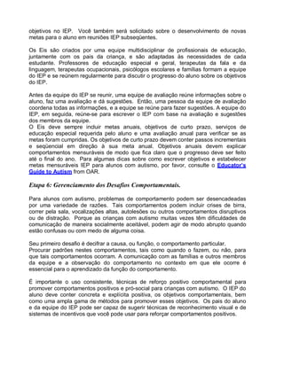 objetivos no IEP. Você também será solicitado sobre o desenvolvimento de novas
metas para o aluno em reuniões IEP subseqüentes.
Os Eis são criados por uma equipe multidisciplinar de profissionais de educação,
juntamente com os pais da criança, e são adaptadas às necessidades de cada
estudante. Professores de educação especial e geral, terapeutas da fala e da
linguagem, terapeutas ocupacionais, psicólogos escolares e famílias formam a equipe
do IEP e se reúnem regularmente para discutir o progresso do aluno sobre os objetivos
do IEP.
Antes da equipe do IEP se reunir, uma equipe de avaliação reúne informações sobre o
aluno, faz uma avaliação e dá sugestões. Então, uma pessoa da equipe de avaliação
coordena todas as informações, e a equipe se reúne para fazer sugestões. A equipe do
IEP, em seguida, reúne-se para escrever o IEP com base na avaliação e sugestões
dos membros da equipe.
O Eis deve sempre incluir metas anuais, objetivos de curto prazo, serviços de
educação especial requerida pelo aluno e uma avaliação anual para verificar se as
metas foram cumpridas. Os objetivos de curto prazo devem conter passos incrementais
e seqüencial em direção à sua meta anual. Objetivos anuais devem explicar
comportamentos mensuráveis de modo que fica claro que o progresso deve ser feito
até o final do ano. Para algumas dicas sobre como escrever objetivos e estabelecer
metas mensuráveis IEP para alunos com autismo, por favor, consulte o Educator’s
Guide to Autism from OAR.
Etapa 6: Gerenciamento dos Desafios Comportamentais.
Para alunos com autismo, problemas de comportamento podem ser desencadeadas
por uma variedade de razões. Tais comportamentos podem incluir crises de birra,
correr pela sala, vocalizações altas, autolesões ou outros comportamentos disruptivos
ou de distração. Porque as crianças com autismo muitas vezes têm dificuldades de
comunicação de maneira socialmente aceitável, podem agir de modo abrupto quando
estão confusas ou com medo de alguma coisa.
Seu primeiro desafio é decifrar a causa, ou função, o comportamento particular.
Procurar padrões nestes comportamentos, tais como quando o fazem, ou não, para
que tais comportamentos ocorram. A comunicação com as famílias e outros membros
da equipe e a observação do comportamento no contexto em que ele ocorre é
essencial para o aprendizado da função do comportamento.
É importante o uso consistente, técnicas de reforço positivo comportamental para
promover comportamentos positivos e pró-social para crianças com autismo. O IEP do
aluno deve conter concreta e explícita positiva, os objetivos comportamentais, bem
como uma ampla gama de métodos para promover esses objetivos. Os pais do aluno
e da equipe do IEP pode ser capaz de sugerir técnicas de reconhecimento visual e de
sistemas de incentivos que você pode usar para reforçar comportamentos positivos.
 