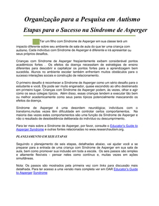 Organização para a Pesquisa em Autismo
Etapas para o Sucesso na Síndrome de Asperger
Ter um filho com Síndrome de Asperger em sua classe terá um
impacto diferente sobre seu ambiente de sala de aula do que ter uma criança com
autismo. Cada indivíduo com Síndrome de Asperger é diferente e irá apresentar ou
seus próprios desafios.
Crianças com Síndrome de Asperger freqüentemente exibem considerável pontos
acadêmicos fortes . Os efeitos da doença necessitam de estratégias de ensino
diferentes para descobrir e capitalizar os pontos fortes para a aprendizagem bem
sucedida. Alunos no ambiente escolar também enfrentam muitos obstáculos para o
sucesso interações sociais e construção de relacionamento.
O primeiro desafio é reconhecer a Síndrome de Asperger como um sério desafio para o
estudante e você. Ela pode ser muito enganador, quase escondido ao olho destreinado
em primeiro lugar. Crianças com Síndrome de Asperger podem, às vezes, olhar e agir
como os seus colegas típicos. Além disso, essas crianças tendem a executar tão bem
ou melhor academicamente como seus pares típicos potencialmente mascarando os
efeitos da doença.
Síndrome de Asperger é uma desordem neurológica; indivíduos com o
transtorno,muitas vezes têm dificuldade em controlar certos comportamentos. Na
maioria das vezes estes comportamentos são uma função da Síndrome de Asperger e
não o resultado de desobediência deliberada do indivíduo ou descumprimento.
Para ler mais sobre a Síndrome de Asperger, por favor, consulte o Educator’s Guide to
Asperger Syndrome e outras fontes relacionadas no www.researchautism.org.
PLANEJAMENTO EM SEIS ETAPAS
Seguindo o planejamento de seis etapas, detalhadas abaixo, vai ajudar você a se
preparar para a entrada de uma criança com Síndrome de Asperger em sua sala de
aula, bem como promover sua inclusão em toda a escola. Os seis passos são simples
e altamente flexíveis - pensar neles como contínuo e, muitas vezes em ações
simultâneas.
Nota: Os passos são mostrados pela primeira vez com links para discussão mais
detalhada. Para ter acesso a uma versão mais completa ver em OAR Educator’s Guide
to Asperger Syndrome
 