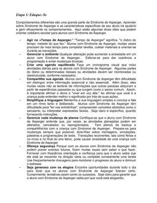 Etapa 1: Eduque- Se
Comportamentos diferentes são uma grande parte da Síndrome de Asperger. Aprender
sobre Síndrome de Asperger e as características específicas de seu aluno irá ajudá-lo
a gerir eficazmente os comportamentos. Aqui estão algumas dicas úteis que podem
orientar cotidiano escolar para alunos com Síndrome de Asperger.
• Agir no «Tempo de Asperger.” "Tempo de Asperger" significa, "o dobro do
tempo, metade do que fez." Alunos com Síndrome de Asperger, muitas vezes
precisam de mais tempo para completar tarefas, coletar materiais e orientar-se
durante as transições.
• Gerenciar o ambiente Qualquer alteração pode aumentar a ansiedade em um
aluno com Síndrome de Asperger. Esforce-se para dar coerência a
programação e evitar mudanças bruscas.
• Criar uma agenda equilibrada Faça um cronograma visual que inclui
atividades diárias para os alunos com Síndrome de Asperger. Algumas partes
do diário ou determinadas classes ou atividades devem ser monitoradas ou
reestruturada, conforme necessário.
• Compartilhe sua agenda. Alunos com Síndrome de Asperger têm dificuldade
em distinguir entre informação essencial e não essencial. Além disso, eles
muitas vezes não se lembrar de informações que outras pessoas adquiram a
partir de experiências passadas ou que surgem como o senso comum. Assim,
é importante afirmar o óbvio e "viver em voz alta." Ao afirmar que você é a
criança pode entender melhor o significado por trás de suas ações.
• Simplifique a linguagem Mantenha a sua linguagem simples e concisa e fale
em um ritmo lento e deliberado. Alunos com Síndrome de Asperger têm
dificuldade para "ler nas entrelinhas", compreender conceitos abstratos como o
sarcasmo, ou interpretar expressões faciais. Seja claro e específico, quando
fornecendo instruções.
• Gerencie cada mudança de planos Certifique-se que o aluno com Síndrome
de Asperger entende que, por vezes, as atividades planejadas podem ser
alterados, cancelados ou reprogramados. Tem planos de backup e
compartilhá-los com a criança com Síndrome de Asperger. Prepare-os para
mudanças sempre que possível; dizer-lhes sobre montagens, simulações,
palestras e programações de teste. Transições recorrentes, tais como férias e
no início e no final do ano letivo, pode causar ansiedade de uma criança com
Síndrome de Asperger
• Ofereça segurança Porque com os alunos com Síndrome de Asperger não
podem prever eventos futuros, ficam muitas vezes sem saber o que fazer.
Fornecer com freqüência orientação e confiança para que o aluno saiba que
ele está se movendo na direção certa ou complete corretamente uma tarefa
Use freqüentemente checagens para monitorar o progresso do aluno e diminuir
o estresse.
• Seja generoso com os elogios Encontre oportunidades durante todo o dia
para dizer que os alunos com Síndrome de Asperger fizeram certo.
Cumprimente, tentativas assim como os sucessos. Seja claro para garantir que
o aluno com Síndrome de Asperger saiba por que você está elogiando.
 