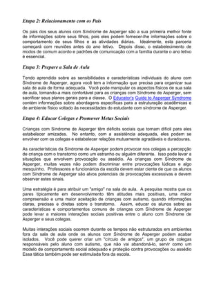 Etapa 2: Relacionamento com os Pais
Os pais dos seus alunos com Síndrome de Asperger são a sua primeira melhor fonte
de informações sobre seus filhos, pois eles podem fornecer-lhe informações sobre o
comportamento de seus filhos e as atividades diárias. Idealmente, esta parceria
começará com reuniões antes do ano letivo. Depois disso, o estabelecimento de
modos de comum acordo e padrões de comunicação com a família durante o ano letivo
é essencial.
Etapa 3: Prepare a Sala de Aula
Tendo aprendido sobre as sensibilidades e características individuais do aluno com
Síndrome de Asperger, agora você tem a informação que precisa para organizar sua
sala de aula de forma adequada. Você pode manipular os aspectos físicos de sua sala
de aula, tornando-a mais confortável para as crianças com Síndrome de Asperger, sem
sacrificar seus planos gerais para a classe. O Educator’s Guide to Asperger Syndrome
contém informações sobre abordagens específicas para a estruturação acadêmicas e
de ambiente físico voltado às necessidades do estudante com síndrome de Asperger.
Etapa 4: Educar Colegas e Promover Metas Sociais
Crianças com Síndrome de Asperger têm déficits sociais que tornam difícil para eles
estabelecer amizades. No entanto, com a assistência adequada, eles podem se
envolver com os colegas e estabelecer relações mutuamente agradáveis e duradouras.
As características da Síndrome de Asperger podem provocar nos colegas a percepção
de criança com o transtorno como um estranho ou alguém diferente. Isso pode levar a
situações que envolvem provocação ou assédio. As crianças com Síndrome de
Asperger, muitas vezes não podem discriminar entre provocações lúdicas e algo
mesquinho. Professores e funcionários da escola devem estar ciente de que os alunos
com Síndrome de Asperger são alvos potenciais de provocações excessivas e devem
observar estes sinais.
Uma estratégia é para atribuir um "amigo" na sala de aula. A pesquisa mostra que os
pares tipicamente em desenvolvimento têm atitudes mais positivas, uma maior
compreensão e uma maior aceitação de crianças com autismo, quando informações
claras, precisas e diretas sobre o transtorno. Assim, educar os alunos sobre as
características e comportamentos comuns de crianças com Síndrome de Asperger
pode levar a maiores interações sociais positivas entre o aluno com Síndrome de
Asperger e seus colegas.
Muitas interações sociais ocorrem durante os tempos não estruturados em ambientes
fora da sala de aula onde os alunos com Síndrome de Asperger podem acabar
isolados. Você pode querer criar um "círculo de amigos", um grupo de colegas
responsáveis pelo aluno com autismo, que não vai abandoná-lo, servir como um
modelo de comportamento social adequado e proteção contra provocações ou assédio
Essa tática também pode ser estimulada fora da escola.
 