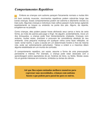 Comportamentos Repetitivos
Embora as crianças com autismo pareçam fisicamente normais e muitas têm
um bom controle muscular, movimentos repetitivos podem colocá-las longe das
outras crianças. Esses comportamentos podem ser extrema e altamente visíveis ou
mais sutis. Algumas crianças e indivíduos mais velhos passam muito tempo agitando
repetidamente os braços ou andando na ponta dos pés. Alguns, de repente,
congelam-se na posição.
Como crianças, eles podem passar horas alinhando seus carros e trens de certa
forma, ao invés de usá-los para jogar e fingir. Se alguém, acidentalmente, move um
dos brinquedos, a criança pode ficar tremendamente chateada. Crianças com
autismo, muitas vezes, precisam e procuram ter consistência absoluta do seu
ambiente. Uma pequena mudança em qualquer rotina como fazer refeições, se
vestir, tomar banho, ir para a escola em um determinado horário e fora da mesma
rota, pode ser extremamente perturbador. Talvez a ordem e a mesmice dêem
alguma estabilidade em um mundo de confusão.
O comportamento repetitivo, por vezes, assume a forma de uma preocupação
persistente e intensa. Por exemplo, a criança pode estar obcecada com a
aprendizagem sobre aspiradores de pó, horários de trens, ou faróis. Muitas vezes
há um grande interesse em números, símbolos ou temas de ciência.
Até que lhes sejam ensinadas melhores maneiras para
expressar suas necessidades, crianças com autismo
fazem o que podem para passá-las para os outros.
 