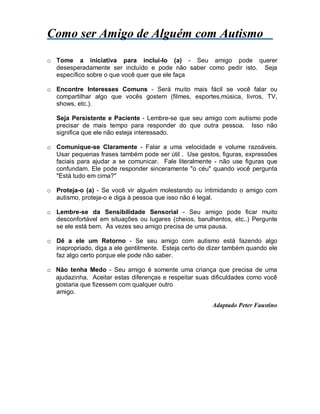 Como ser Amigo de Alguém com Autismo
o Tome a iniciativa para incluí-lo (a) - Seu amigo pode querer
desesperadamente ser incluído e pode não saber como pedir isto. Seja
específico sobre o que você quer que ele faça
o Encontre Interesses Comuns - Será muito mais fácil se você falar ou
compartilhar algo que vocês gostem (filmes, esportes,música, livros, TV,
shows, etc.).
Seja Persistente e Paciente - Lembre-se que seu amigo com autismo pode
precisar de mais tempo para responder do que outra pessoa. Isso não
significa que ele não esteja interessado.
o Comunique-se Claramente - Falar a uma velocidade e volume razoáveis.
Usar pequenas frases também pode ser útil . Use gestos, figuras, expressões
faciais para ajudar a se comunicar. Fale literalmente - não use figuras que
confundam. Ele pode responder sinceramente "o céu" quando você pergunta
"Está tudo em cima?"
o Proteja-o (a) - Se você vir alguém molestando ou intimidando o amigo com
autismo, proteja-o e diga à pessoa que isso não é legal.
o Lembre-se da Sensibilidade Sensorial - Seu amigo pode ficar muito
desconfortável em situações ou lugares (cheios, barulhentos, etc..) Pergunte
se ele está bem. Às vezes seu amigo precisa de uma pausa.
o Dê a ele um Retorno - Se seu amigo com autismo está fazendo algo
inapropriado, diga a ele gentilmente. Esteja certo de dizer também quando ele
faz algo certo porque ele pode não saber.
o Não tenha Medo - Seu amigo é somente uma criança que precisa de uma
ajudazinha. Aceitar estas diferenças e respeitar suas dificuldades como você
gostaria que fizessem com qualquer outro
amigo.
Adaptado Peter Faustino
 