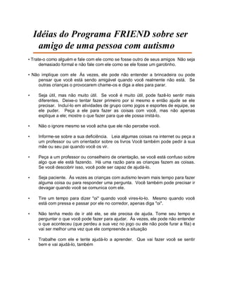 Idéias do Programa FRIEND sobre ser
amigo de uma pessoa com autismo
• Trate-o como alguém e fale com ele como se fosse outro de seus amigos Não seja
demasiado formal e não fale com ele como se ele fosse um garotinho.
• Não implique com ele Às vezes, ele pode não entender a brincadeira ou pode
pensar que você está sendo amigável quando você realmente não está. Se
outras crianças o provocarem chame-os e diga a eles para parar.
• Seja útil, mas não muito útil. Se você é muito útil, pode fazê-lo sentir mais
diferentes. Deixe-o tentar fazer primeiro por si mesmo e então ajude se ele
precisar. Incluí-lo em atividades de grupo como jogos e esportes de equipe, se
ele puder. Peça a ele para fazer as coisas com você, mas não apenas
explique a ele; mostre o que fazer para que ele possa imitá-lo.
• Não o ignore mesmo se você acha que ele não percebe você.
• Informe-se sobre a sua deficiência. Leia algumas coisas na internet ou peça a
um professor ou um orientador sobre os livros Você também pode pedir à sua
mãe ou seu pai quando você os vir.
• Peça a um professor ou conselheiro de orientação, se você está confuso sobre
algo que ele está fazendo. Há uma razão para as crianças fazem as coisas.
Se você descobrir isso, você pode ser capaz de ajudá-lo.
• Seja paciente. Às vezes as crianças com autismo levam mais tempo para fazer
alguma coisa ou para responder uma pergunta. Você também pode precisar ir
devagar quando você se comunica com ele.
• Tire um tempo para dizer "oi" quando você vires-lo-lo. Mesmo quando você
está com pressa e passar por ele no corredor, apenas diga "oi".
• Não tenha medo de ir até ele, se ele precisa de ajuda. Tome seu tempo e
perguntar o que você pode fazer para ajudar. Às vezes, ele pode não entender
o que aconteceu (que perdeu a sua vez no jogo ou ele não pode furar a fila) e
vai ser melhor uma vez que ele compreende a situação
• Trabalhe com ele e tente ajudá-lo a aprender. Que vai fazer você se sentir
bem e vai ajudá-lo, também
 
