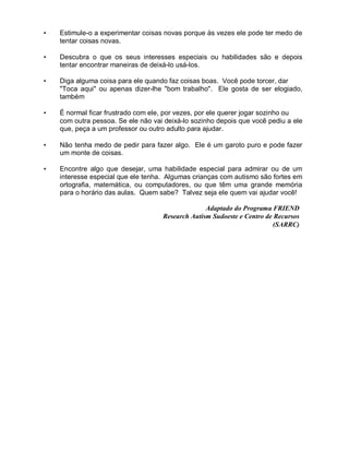 • Estimule-o a experimentar coisas novas porque às vezes ele pode ter medo de
tentar coisas novas.
• Descubra o que os seus interesses especiais ou habilidades são e depois
tentar encontrar maneiras de deixá-lo usá-los.
• Diga alguma coisa para ele quando faz coisas boas. Você pode torcer, dar
"Toca aqui" ou apenas dizer-lhe "bom trabalho". Ele gosta de ser elogiado,
também
• É normal ficar frustrado com ele, por vezes, por ele querer jogar sozinho ou
com outra pessoa. Se ele não vai deixá-lo sozinho depois que você pediu a ele
que, peça a um professor ou outro adulto para ajudar.
• Não tenha medo de pedir para fazer algo. Ele é um garoto puro e pode fazer
um monte de coisas.
• Encontre algo que desejar, uma habilidade especial para admirar ou de um
interesse especial que ele tenha. Algumas crianças com autismo são fortes em
ortografia, matemática, ou computadores, ou que têm uma grande memória
para o horário das aulas. Quem sabe? Talvez seja ele quem vai ajudar você!
Adaptado do Programa FRIEND
Research Autism Sudoeste e Centro de Recursos
(SARRC)
 
