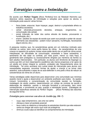 Estratégias contra a Intimidação
De acordo com Perfect Targets [Alvos Perfeitos] livro de Rebekah Heinrichs que
descreve vários aspectos da intimidação e soluções para apoiar os alunos, a
intimidação pode assumir várias formas:
• física (bater, empurrar, fazer tropeçar, pegar, destruir a propriedade alheia ou
trabalhos escolares)
• verbal (diversão,provocando decisões, ameaças, xingamentos, ou
comunicação não-verbal)
• social (intenção de isolar dos outros através de boatos, provocando a
humilhação, etc.)
• ensino (adultos da equipe da escola que usam sua posição e poder de causar
sofrimento aos estudantes - podem incluir sarcasmo, humilhação, favorecendo
alguns alunos, etc.)
A pesquisa mostrou que, há características gerais em um indivíduo inclinado para
intimidar os outros, bem como perfis típicos de vítima. As características de uma
criança no espectro do autismo muitas vezes estão dentro de um perfil de vítima social,
interpessoal, de dificuldade de comunicação, ansiedade e baixa autoestima, o
sentimento de não estar no controle, por mais jovem, menor ou mais fraco, e
geralmente bem protegidos ou excessivamente dirigidos por membros da família ou
bem adultos intencionados . Em particular, os alunos com Síndrome de Asperger ou
outros que têm um bom desempenho acadêmico são menos propensos a ter apoio de
um adulto em tempo integral (e, portanto, proteção) são frequentemente alvos de
intimidação. Tal como acontece com outras áreas de intervenção para alunos com
necessidades especiais, encontrar formas de ajudar a criança a se tornar mais
assertivo, auto-suficiente e capaz de se auto-defender é uma parte crítica de reduzir as
características de vítima de um aluno .
Várias estratégias estão disponíveis para desenvolver uma comunidade que minimiza
assédio moral e ajuda a desenvolver um ambiente acolhedor para todos. As opções
incluem funcionários e conscientização da comunidade escolar na formação,
modelagem da adulto positivo, desenvolvendo um código de conduta da escola e
elaboração de relatórios, usando a instrução formativa e pró-sociais, bem como
consequências, e envolvendo os pais, quando a intimidação ocorre. Estratégias de
intervenção específicas extraído do Perfect Targets [Alvos Perfeitos] são descritos
da seguinte forma:
Estratégias para conversar com alvos de Assédio (pg. 106 -7)
• ouça, seja compreensivo, use uma voz calma
• ofereça a maior privacidade possível
• leve a sério os relatórios e tranquilize os estudantes dizendo que eles estavam
certos ao chegar até você e que você vai protegê-los
• diminua a auto-culpa ao identificar os comportamentos de intimidação
 