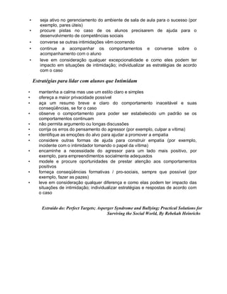 • seja ativo no gerenciamento do ambiente de sala de aula para o sucesso (por
exemplo, pares úteis)
• procure pistas no caso de os alunos precisarem de ajuda para o
desenvolvimento de competências sociais
• converse se outras intimidações vêm ocorrendo
• continue a acompanhar os comportamentos e converse sobre o
acompanhamento com o aluno
• leve em consideração qualquer excepcionalidade e como eles podem ter
impacto em situações de intimidação; individualizar as estratégias de acordo
com o caso
Estratégias para lidar com alunos que Intimidam
• mantenha a calma mas use um estilo claro e simples
• ofereça a maior privacidade possível
• aça um resumo breve e claro do comportamento inaceitável e suas
conseqüências, se for o caso
• observe o comportamento para poder ser estabelecido um padrão se os
comportamentos continuam
• não permita argumento ou longas discussões
• corrija os erros do pensamento do agressor (por exemplo, culpar a vítima)
• identifique as emoções do alvo para ajudar a promover a empatia
• considere outras formas de ajuda para construir empatia (por exemplo,
incidente com o intimidador tomando o papel da vítima)
• encaminhe a necessidade do agressor para um lado mais positivo, por
exemplo, para empreendimentos socialmente adequados
• modele e procure oportunidades de prestar atenção aos comportamentos
positivos
• forneça conseqüências formativas / pro-sociais, sempre que possível (por
exemplo, fazer as pazes)
• leve em consideração qualquer diferença e como elas podem ter impacto das
situações de intimidação; individualizar estratégias e respostas de acordo com
o caso
Extraído do: Perfect Targets; Asperger Syndrome and Bullying; Practical Solutions for
Surviving the Social World, By Rebekah Heinrichs
 