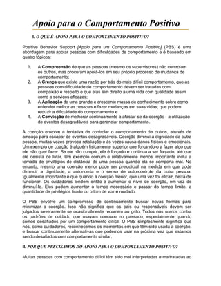 Apoio para o Comportamento Positivo
I. O QUE É APOIO PARA O COMPORTAMENTO POSITIVO?
Positive Behavior Support [Apoio para um Comportamento Positivo] (PBS) é uma
abordagem para apoiar pessoas com dificuldades de comportamento e é baseado em
quatro tópicos:
1. A Compreensão de que as pessoas (mesmo os supervisores) não controlam
os outros, mas procuram apoiá-los em seu próprio processo de mudança de
comportamento;
2. A Crença que existe uma razão por trás do mais difícil comportamento, que as
pessoas com dificuldade de comportamento devem ser tratadas com
compaixão e respeito e que elas têm direito a uma vida com qualidade assim
como a serviços eficazes;
3. A Aplicação de uma grande e crescente massa de conhecimento sobre como
entender melhor as pessoas e fazer mudanças em suas vidas; que podem
reduzir a dificuldade do comportamento e
4. A Convicção de melhorar continuamente a afastar-se da coerção - a utilização
de eventos desagradáveis para gerenciar comportamento.
A coerção envolve a tentativa de controlar o comportamento de outros, através de
ameaça para escapar de eventos desagradáveis. Coerção diminui a dignidade da outra
pessoa, muitas vezes provoca retaliação e às vezes causa danos físicos e emocionais.
Um exemplo de coação é alguém fisicamente superior que forçando-o a fazer algo que
ele não quer fazer. Se ele não cumprir, ele é forçado e continua a ser forçado, até que
ele desista de lutar. Um exemplo comum e relativamente menos importante inclui a
tomada de privilégios de distância de uma pessoa quando ela se comporta mal. No
entanto, mesmo uma coerção menor pode ser prejudicial na medida em que pode
diminuir a dignidade, a autonomia e o senso de auto-controle da outra pessoa.
Igualmente importante é que quando a coerção menor, que uma vez foi eficaz, deixa de
funcionar. Os cuidadores tendem então a aumentar o nível de coerção, em vez de
diminuí-lo. Eles podem aumentar o tempo necessário e passar do tempo limite, a
quantidade de privilégios tirado ou o tom de voz é mudado.
O PBS envolve um compromisso de continuamente buscar novas formas para
minimizar a coerção. Isso não significa que os pais ou responsáveis devem ser
julgados severamente se ocasionalmente recorrem ao grito. Todos nós somos contra
os padrões de cuidado que usavam conosco no passado, especialmente quando
somos desafiados por um comportamento difícil. O PBS simplesmente significa que
nós, como cuidadores, reconhecemos os momentos em que têm sido usada a coerção,
e buscar continuamente alternativas que podemos usar na próxima vez que estamos
sendo desafiados com comportamento similar.
II. POR QUE PRECISAMOS DO APOIO PARA O COMPORTAMENTO POSITIVO?
Muitas pessoas com comportamento difícil têm sido mal interpretadas e maltratadas ao
 