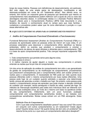 longo de nossa história. Pessoas com deficiências de desenvolvimento, em particular,
têm sido objeto de uma ampla gama de desrespeitos, humilhações e até
dolorosas,condições em nome de um "tratamento eficaz". Nos últimos anos, no
entanto, tem havido um crescente gama de pesquisa que demonstra que mesmo os
comportamentos mais desafiadores podem melhorar com a ajuda de uma ou mais das
abordagens descritas abaixo. A combinação destas é o chamado Positive Behavior
Support. [Apoio para o Comportamento Positivo.] (BPS) Este documento é uma
tentativa de resumir o conhecimento atual no campo para que mais famílias /
cuidadores e provedores podem saber que há como alternativas à punição e o que
essas alternativas são.
III. O QUE ESTÁ CONTIDO NO APOIO PARA O COMPORTAMENTO POSITIVO?
A. Análise do Comportamento Funcional (Entendendo o Funcionamento)
Functional Behavioral Assessment [Análise do Comportamento Funcional] (FBA) é o
processo de aprendizado sobre as pessoas antes de intervir em suas vidas. É um
processo sistemático para descrever o comportamento difícil, identificar os fatores
ambientais, definir os eventos que prevêem o comportamento e orientar o
desenvolvimento de planos de apoio eficazes e eficientes para o comportamento. FBA
é à base de apoio comportamental positiva. Três crenças importante subjacente FBA
são:
1. Todo comportamento que persiste serve para alguma coisa,
2. Cada pessoa é única e
3. A melhor maneira de ajudar alguém a mudar seu comportamento é primeiro
entender as razões que há por trás do comportamento.
Um dos erros de aplicação da análise do comportamento tem sido o uso generalizado
da gestão de comportamento ou de modificação de comportamento, procedimentos
que prescrevem conseqüências para o comportamento difícil, sem avaliar primeiro as
razões para o comportamento. A necessidade de FBA pode ser visto quando duas
pessoas diferentes exibir o mesmo comportamento por duas razões diferentes. Uma
pessoa pode fugir de um cuidador quando solicitado a executar uma determinada
tarefa, porque ele aprendeu a evitar o trabalho por fugir. No entanto, outra pessoa pode
mostrar o comportamento porque ela aprendeu que pode chamar a atenção individual
do cuidador (por exemplo, sendo perseguido e trazido de volta), quando ela foge. Os
métodos de intervenção escolhidos para estes dois indivíduos deve ser diferente com
base em suas avaliações única, ao invés de o mesmo com base na aparência similar
de seu comportamento. Infelizmente, sem um povo funcionais avaliação
comportamental com comportamentos semelhantes tendem a ser tratadas com
conseqüências semelhantes. Muitas coisas entram em um FBA abrangente. Estes
incluem:
Definição Clara do Comportamento
Com o que este comportamento desafiador parece? Isso soa como? Ele ocorre
em conjunto com outros comportamentos ou em isolamento? Existe algum
aviso? Quanto tempo durou? Há quanto tempo ele tem sido um problema? Da
mesma forma,como ou o que seria um comportamento alternativo desejável?
 