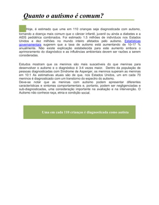 Quanto o autismo é comum?
Hoje, é estimado que uma em 110 crianças seja diagnosticada com autismo,
tornando a doença mais comum que o câncer infantil, juvenil ou ainda a diabetes e a
AIDS pediátrica combinados. Foi estimado 1.5 milhões de indivíduos nos Estados
Unidos e dez milhões no mundo inteiro afetados pelo autismo. Estatísticas
governamentais sugerem que a taxa de autismo está aumentando de 10-17 %
anualmente. Não existe explicação estabelecida para este aumento embora o
aprimoramento do diagnóstico e as influências ambientais devem ser razões a serem
consideradas.
Estudos mostram que os meninos são mais suscetíveis do que meninas para
desenvolver o autismo e o diagnóstico é 3-4 vezes maior. Dentro da população de
pessoas diagnosticadas com Síndrome de Asperger, os meninos superam as meninas
em 10:1 As estimativas atuais são de que, nos Estados Unidos, um em cada 70
meninos é diagnosticado com um transtorno do espectro do autismo.
Deve-se notar que as meninas com autismo podem apresentar diferentes
características e sintomas comportamentais e, portanto, podem ser negligenciadas e
sub-diagnosticadas, uma consideração importante na avaliação e na intervenção. O
Autismo não conhece raça, etnia e condição social.
Uma em cada 110 crianças é diagnosticada como autista
 