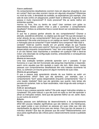 Fatores ambientais
Os comportamentos desafiadores ocorrem mais em algumas situações do que
em outras? Será que eles ocorrem menos em algumas situações? Diferenças
no nível de ruído, a densidade da multidão, as expectativas (por exemplo, uma
sala de aula contra um playground), podem fazer a diferença. A agenda desta
pessoa é muito imprevisível? É muito previsível? Ela se sente melhor em
ambientes quentes
mornos ou frios, fora ou dentro de casa? Usar camisas com golas ou
determinados tecidos podem irritar a pele e aumentar o comportamento
desafiador? Ambos os ambientes físico e social devem ser considerados aqui.
Motivação
O que faz a pessoa ganhar através de seu comportamento? Chamar a
atenção, assistência alimentar, ou objetos que ela quer? Do que ele escapar ou
evitar através de seu comportamento? Será que ele deixa de fazer as tarefas
reclamando? Ele evita uma bronca ou um castigo se mentir? Além disso, qual é
a motivação para se comportar? Fazer trabalhar duro compensa? Não dizer a
verdade? Vestir-se sozinho resulta em um grande elogio do que ficando
dependentes dos outros para vesti-lo? Será que o comportamento "bom" passa
despercebido enquanto comportamento "mau" tem uma reação imediata? Este
é um dos fatores mais importantes a considerar em qualquer FBA e deve-se
incluir uma descrição da configuração eventos, antecedentes e consequências
do comportamento.
História de intervenção
Uma boa avaliação também pretende aprender com o passado. O que
funcionou e o que não tem funcionado são perguntas importantes a responder,
assim como aqueles que têm ajudado e quem não tem. Além disso, muitas
pessoas com comportamentos desafiadores têm sido tratadas duramente há
anos, ou sofreram um trauma grave em algum momento de suas vidas.
História da aprendizagem
O que a pessoa está aprendendo através de sua história ao exibir um
comportamento difícil? Será que ela aprendeu, por exemplo, que o
comportamento "bom" passa despercebido enquanto comportamento "mau" é
uma reação imediata? Será que ela aprendeu que quanto mais tempo ele
persiste em reclamar, lutar ou fazer escândalos, mais longe ela está começar o
seu caminho?
Estilo de Aprendizagem
Como é que a pessoa aprende melhor? Ela pode seguir instruções simples ou
complexas? Ele pode traduzir o que ele ouve em ação ou tem ele aprender a
afinar as instruções verbais. Será que ela aprende melhor ao ver, sentir, fazer,
ou por outros de ensino?
Relações
Muitas pessoas com deficiências de desenvolvimento e de comportamento
difícil têm poucas relações significativas que são laterais e não hierárquicas,
que sejam justas e que envolvam as pessoas em suas vidas que não são
reembolsados de alguma forma para seu tempo. Para que tipo de pessoa é o
indivíduo atraído? Que tipo de pessoas que ela evita? Relacionamentos com
seus pares significativos são críticos para o desenvolvimento social e qualidade
de vida.
 
