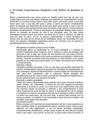 B. Prevenindo Comportamentos Desafiadores pela Melhora da Qualidade de
Vida
Muitos comportamentos que vemos como um desafio nada mais são do que uma
reação lógica para uma vida ilógica. Pessoas com distúrbios de comportamento muitas
vezes têm um controle mínimo sobre o local onde vivem, com quem vivem, o que eles
fazem para viver, o que eles têm para o jantar, e assim por diante. Simplesmente
ajudar as pessoas que dependem de outros para apoio para sonhar e viver o tipo de
vida que a maioria das pessoas tomam para concedido, pode reduzir o comportamento
desafiador tremendamente. Todas as abordagens de prevenção listadas abaixo devem
ocorrer no contexto da pessoa na vida e nas situações reais. Ou seja, estas
abordagens incluem coisas que podem ser feitas por ou para o indivíduo na sala de
aula, em casa, no carro, na rua, no parque, supermercado, e outros contextos do
mundo real, ao invés de na clínica Se as habilidades devem ser ensinadas em uma
clínica em seguida, estratégias específicas devem ser incluídos que irá garantir a
generalização para as situações naturais.
Planejamento Centrado na Pessoa ou na Família
Participação plena na idealização de um futuro desejado e o traçado do
caminho necessário para chegar lá, com o incentivo e apoio de pessoas mais
próximas a nós, é algo que muitos de nós fazemos em uma base contínua.
Opções semelhantes devem existir para as pessoas que desafiam o sistema de
serviço. Focando os pontos fortes das pessoas ou suas famílias, e em outras
pessoas ao seu redor que possa ajudar, é um passo necessário para melhorar
o comportamento.
Exposição a Opções
Verdadeira escolha não existe a não ser que seja uma escolha informada No
entanto, simplesmente dizendo às pessoas da variedade de possibilidades na
vida, empregos, opções de entretenimento, e outras opções de vida disponíveis
mas para eles, geralmente, não é suficiente. Muitas pessoas têm
repetidamente que ver, tocar e sentir uma grande variedade de experiências, a
fim de realmente fazer uma escolha informada.
Exposição a modelos apropriados
Todos nós somos influenciados pelas pessoas com quem vivemos, trabalhar,
comer, brincar, etc. Felizmente, a maioria de nós são capazes de aprender
observando e ouvindo os outros, ao invés de ter que experimentar tudo para
nós mesmos. Ajudar as pessoas a melhorar o seu comportamento é tanto
sobre inspirando-os como se trata de instruir e recompensá-los. Se os colegas
e cuidadores na vida de uma pessoa não são bons exemplos, então o indivíduo
vai definir sua meta baixa. Se, por outro lado, a pessoa está incluída com os
outros na escola, no trabalho e na comunidade e estes são bons modelos, ela
vai definir suas metas mais elevadas.
Exercitando Escolhas
Muitas pessoas com distúrbios de comportamento não tem muita experiência a
fazer escolhas sobre os acontecimentos diários menores (muito menos sobre
objetivos de vida significativo), e de ter essas escolhas respeitadas.
Comportamentos desafiadores, muitas vezes surgem de uma falta de escolha
sobre o que vestir, o que comer, do que ver, ou para onde ir para se divertir. A
 