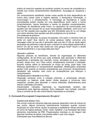 prática do exercício repetido de escolhas constrói um senso de competência e
impede que muitos comportamentos desafiadores. Tecnologia de Assistência e
Apoios
Um comportamento desafiador muitas vezes resulta da forte dependência de
outros para coisas como a higiene pessoal, o transporte,a informação, a
comunicação e o entretenimento. A Tecnologia de Assistência e outras
acomodações podem resultar em uma dependência muito menor a outros
comportamentos, menos lembretes e menos os desafios comportamentais.
Tecnologia de assistência pode incluir um dispositivo de comunicação para
aqueles que não possam ter as suas necessidades satisfeitas, como ouvir um
livro em fita cassete para aqueles que têm dificuldade para ler ou um relógio
com vários alarmes para aqueles que têm problemas em se lembrar.
Um sentimento de pertencer
Existem certas pessoas, ou grupos de pessoas, com quem o indivíduo mais se
sente em casa? Que retorno de outras pessoas melhor comunica uma
mensagem clara de que ele é apreciado pelo que ele é? Ele se sente algum
sentimento de pertencer à sala de aula, a escola e à comunidade residencial ou
bairro? Ou ele se sente mais aceito por uma gangue local? Quem o aceita
incondicionalmente e o que exige dele para isso?
Alterando o ambiente
Algumas pessoas se beneficiam, através da organização de diferentes
configurações, de tal forma que cada ambiente está associado a diferentes
expectativas e atividades (por exemplo, comer, atividades em grupo, espaço
privado, tempo livre, etc.) Para outros, simplesmente minimizar a distração,
tocando música calma ou eliminando os ruídos de fundo, pode fazer uma
diferença significativa no comportamento desafiador. Modificações ambientais
ajudam mais quando os eventos antecedentes que provocam comportamento
desafiador são evitados, bem como as conseqüências que reforçam o
comportamento.
Abordando fatores biomédicos ou Física
Integração sensorial como a pressão profunda, a compressão articular,
escovação ou balanço, pode ajudar muitas pessoas a tornam-se mais
receptivas, prontas para aprender, e menos distraídas. Medicamentos para
reduzir a atividade convulsiva,
impulsividade, infecções, depressão ou hiperatividade, também são
necessários para algumas pessoas. Sono adequado, boa nutrição, exercício
físico e controle da dor são outros fatores importantes a considerar.
C. Ensinando/Encorajando Comportamento Desejável
Estabelecendo Rotinas Úteis
Nós somos criaturas rotineiras Algumas pessoas dependem mais de rotinas do
que outros. Alguns tornam-se extremamente frustrados quando ocorrem
mudanças em suas rotinas. Ajudar as pessoas a estabelecer rotinas previsíveis
em torno de higiene pessoal, comer, vestir, trabalhar, e as transições são todos
elementos importantes da PBS. Programações impressa ou de imagem são
algumas maneiras de deixar uma pessoa saber o que virá a seguir.
Construindo uma Nova História de Sucesso
 